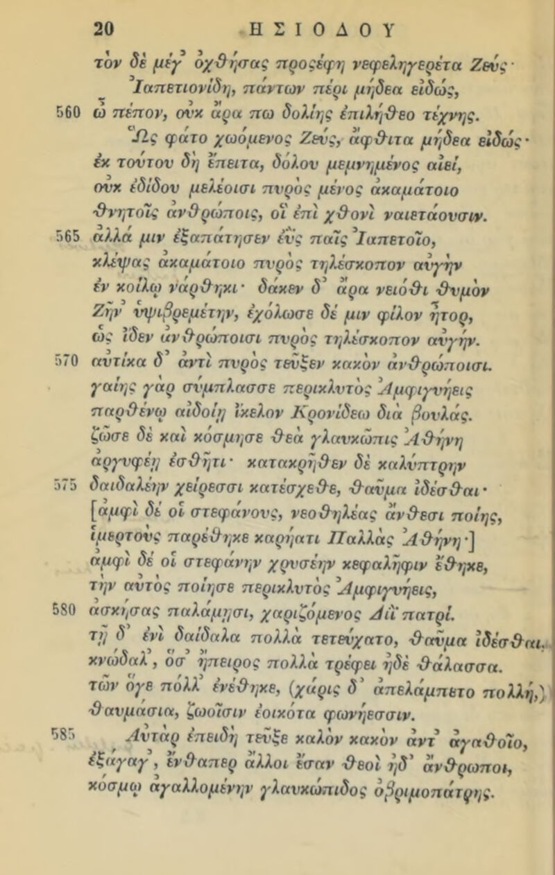 τον δέ μέγ όχΰήσας προςέφη νεφεληγερέτη Ζευς ■ Ιαπετιονίδη, πάντων πέρι μήδεα είδώς, 560 ώ πέπον, ονχ αρα πω δολίης έπιλή&εο τέχνης. Ώ,ς φατο χωομένος Ζευς, άφ&ιτα μήδεα είδώς · έχ τοντου δη επειτα, δόλον μεμνημένος αιεί, ονχ έδιδον μελέοισι πνρος μένος άχαμάτοιο χλνητοϊ; ανΟρωποις, οι επί χ&ονί ναιετάονσιν. 565 άλλη μιν έξηπατησεν ένς παΊς 'ΐαπέταλο, χλέψας αχαμάτοιο πνρος τηλέσχοπον αιγην εν χοιλω ναρ&ηχι· δαχεν δ άρα νειό-θι χλνμόν Ζην νψιβρεμέτην, εχόλωσβ δέ μιν φίλον ήτορ, ως (δεν ανχλρώποισι πνρος τηλέσχοπον ανγήν. 570 αντίχα δ αντί πνρος τενξεν χαχόν άν&ρώποισι. γαίης γαρ σνμπλασσε περιχλντός 'Αμφιγνήεις πηρϋένω αιδο'ιτ] ΐχελον Κρονίδεω δια βονλάς. ζώσε δέ χαι χόσμησε &εά γλανχώπις Αΰήνη αργνφέη έσϋήτι- χαταχρήθεν δέ χαλνπτρην 575 δαιδαλέψ χείρεσσι χατέσχε&ε, χλανμα ίδέσ&αι· [«//φϊ <5ί οι στεφάνους, νεο βηλέας άν&εσι ποίης, ίμερτονς πορέχληχε χαρήατι Π άλλης Α &ψη ·] αμφι δε οι στεφάνην χρυσένρ χεφοληφιν ε&ηχε, την αντος ποίησε περιχλντός ’Αμφιγνήεις, 580 ασχησας παλαμησι, χαριζομενος Αίϊ' πατρί. τ>; <5 ένι δαίδηλα πολλά τετείχητο, χληνμη ϊδέσ&αι. χνώδαλ , όσ ήπειρος πολλά τρέφει ήδέ -ίλάλασσα. των ογε πολλ ένέ&ηχε, (χάρις δ' άπελάμπετο πολλή,) ■9 ανμασια, ζωοΊσιν έοιχότα φωνήεσσιν. Αντάρ επειδή τενξε χηλόν χαχόν άντ άγη&οϊυ, ε,,ηγαγ , ενΟαπερ άλλοι εσαν χλεοι ηδ αν&ρωποι, χυσμοι αγαλλομένην γλανχώπιδος οβριμοπάτρης. 585