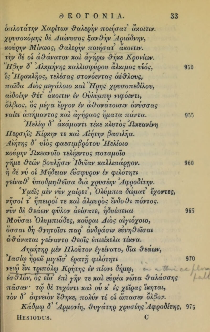 όπλοτάτψ Χαρίτων θαλερήν ποιησατ ακοιτιν. χρνσοκομης δέ Αιώνυσος ξαν&ην Αριάδνην, κονρτ,ν Μίνωος, ·&α λερήν ποιησατ ακοιτιν. την δέ οί ά&άνατον και αγηρω χλήκε Κρανίων. Ηβην δ Αλκμήνης καλλισφνρον αλκιμος υιός, 'ίς Ιΐρακληος, τελέσας στονόεντας άέ&λους, παϊδα Αι'ος μεγάλοιο και ΐίρης χρνσοπεδίλου, αιδοίην \λέτ ακοιτιν ίν Ονλνμπω νιφάεντι, όλβιός, ος μέγα εργον έν α&ανατοισιν άννσσας ναίει απήμαντος και άγηραος ηματα πάντα. Ηελίω δ ακάμαντι τέκε κλντ'ος Πκεανίνη ΙΙερσηΐς Κΐρκην τε και Αίητην βασιλήα. Αιήτης δ νιος φαεσιμβρότον ΙΙελίοιο κονρην ΙίκεανοΊο τεληεντος ποταμοΊο γήμε &εών βουλήσιν Ιδνϊαν καλλιπάρηον. η δέ νν οι Μήδειαν ένσφυρον έν φιλότητι γείναχλ νποδμη&έϊσα διά χρνσέην Αερροδίτην. 'Υμείς μέν νυν χαίρει, ’Ολυμπία διόματ εχοντες, νήσοι τ ήπειροί τε καί αλμυρός ενδο&ι πόντος, νυν δέ χλεάων φϋλον σείσατε, ηδνέπειαι Μονσαι ’Ολυμπιάδες, κονραι Αι'ος αίγιόχοιο, οσσαι δη -ίλνητοίσι παρ άνδράσιν εννη&είσαι α&άναται γείναντο &εοίς έπιείκελα τέκνα. Αημητηρ μέν Πλούτον έγείνατο, δΐα χλεαων, Ιασΐω ηρωϊ μιγείσ έρατϊ) φιλότητι 930 953 960 965 νειοι ενι τριπόλω Κρίμης έν πιόνι δημω, έϊτχλλον, ος εισ έπί γην τε καί ενρέα νώτα θαλασσής πάσαν τώ δέ τνχόντι καί ον κ' ές χείρας 'ίκηται, τον δ αφνειον έ&ηκε, πολνν τέ οι ώπασεν ολβον. Καδμω δ Αρμονίη, χλνγάτηρ χρυσέης Αφροδίτης, 97; ΙίΕδίουίΓδ. € I 970 -