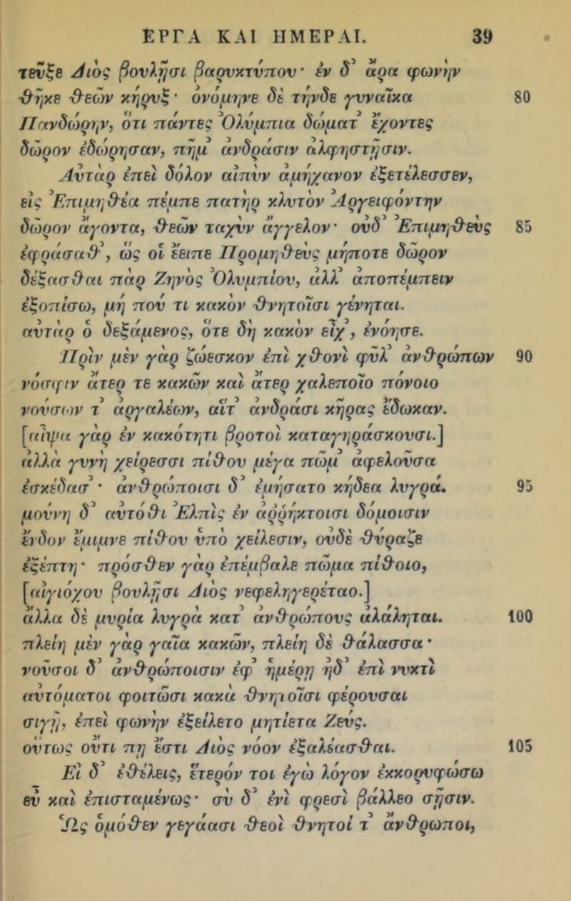 τβνξβ Αιός βουλή σι βα ον κτύπον · έν δ' άρα φωνήν ■θήκε -θεώνν κήρνζ · ονόμηνε δί τηνδε γυναίκα Πανδώρην, ότι πάντες Ολυμπία δώματ έ/οντες δώοον έδώρησαν, πήμ ανδράσιν αλφηστήσιν. Αντιιό ίπεϊ δόλον αιπνν αμήχανον έξετέλεσσεν, εις ’Επιμηθέα πέμπε πατήρ κλντον Αργειφοντην δώοον άγοντα, ίλεών ταχνν άγγελον· ονδ Επιμη-ίλευς έφοάσαθ', ώ? οί έειπε Προμηθεώς μήποτε δώοον δέξασθαι πάο Ζηνός Ολυμπίου, άλλ’ αποπέμπειν έξοπίσω, μη που τι κακ'ον θνητοίσι γένηται. αντάο ό δεξάμενος, οτε δη κακόν είχ , ένόησε. Πριν μεν γάρ ζώεσκον επί χθονί ψνλ άνθρωπον νόσ<[ΐν άτερ τε κακών καί άτερ χαλεποίο πονοιο νονσων τ αργαλέων, αίτ άνδράσι κηρας εδωκαν. [αιψα γαρ έν κακότητι βροτοί κατ αγηοάσκονσι.] αλλά γυνή χείρεσσι πίθον μέγα πώμ άφελονσα έσκέδασ · ανθρωποισι δ έμησατο κηδεα λνγρα. μοννη δ' αυτόθι Ελπίς έν άρρήκτοισι δόμοισιν ένδον ε’μιμνε πίθον υπό χείλεσιν, ουδέ θνραζε έξέπτη * πρόσθεν γάρ έπέμβαλε πώμα πίθοιο, [αιγιόχου βουλή σι Αιος νεφεληγερέταο.] αλλα δε μύρια λνγρα κατ ανθρώπους αλαληται. πλείη μεν γαρ γαΐα κακών, πλείη δέ. θαλασσα * νονσοι (V άνθρώπ οισιν έφ ημέρΐ] η δ επί τυκτί αυτόματοι φοιτώσι κακά θνηι οίσι φέρονσαι σιγι';, έπεί (μονήν έξείλετο μητίετα Ζευς, ούτως οντι πη ’έστι Αιός νόον έξαλέασθαι. Εί δ' έθέλεις, έτερόν τοι εγώ λόγον ε’κκορνγωσω ετ’ καί έπισταμένως · συ δ' ένί ψρεσί βάλλεο σήσιν. 'ΐΐς όμόθεν γεγάασι -θεοί θνητοί τ άνθρωποι, 80 85 90 93 100 105