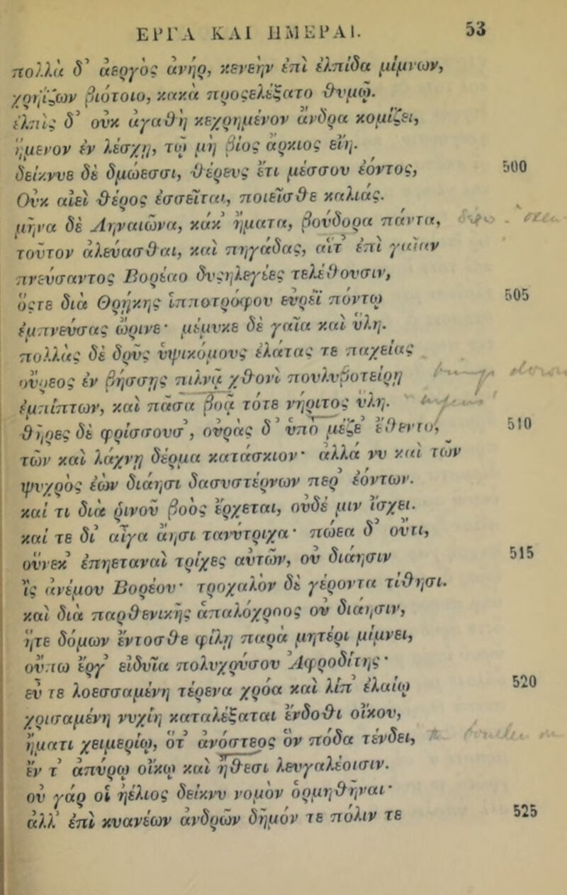 500 Λ/ο . ΡΟ*. 505 ΕΙΊ'Λ ΚΑΙ ΗΜΕΡΑΙ. πολλά δ' άεργος ανηρ, κενεην επι ελπίδα μιμνων, χριβζων βιότοιυ, κακά ηοοςελέξατο θτ'μω. ελπίς <5’ ονκ άγαΟη κεχρημένον άνδρα κομίζει, ήμενον εν λέσχη, τοί μη βίος άρκιος εΐη. δείκνυε δε δμώεσσι, -Ο^έρενς έτι μίσσυν έόντος, Ονκ αιεί ϋέρος εσσέϊται, ποιεΊσθε καλιάς, μήνα δέ Ληναιώνα, κακ ήματα, βονδορα παντα, τούτον άλενασ&αι, και πηγάδας, α\τ έπι γα'ιαν πνενσαντος Βορέαο δνςηλεγέες τελέ&ονσιν, όςτε διά Θθήκης ίππ&τρόφον ενρεί πόντιο έμπνευσης ωρινε' μέμνκε δε γα~ια και νλη. πολλάς δέ δρνς νψικόμονς έλατας τε π ηχεία ς ανρεος έν βήσσης ηιλνά χ&ονί πονλνβυτείρη · ■ ^ 'Λ έμπίπτων, και πάσα βοά τότε νήριτος νλη. Θήρες δέ φρίσσονσ, ονράς δ νπο μέζε εθεττο, ~ των και λάχνη δέρμα κατάσκιον άλλά νν και των χρνχρός έών διάηαπ δασνστέρνων περ ε’οντων. καί τι διά ρινοΐι βοός έρχεται, ονδέ μιν έσχει. καί τε δι αΊγα άησι τατύτριχα- πωεα δ ονιι, οΐ’ί εκ’ έπηεταναί τρίχες αυτών, ον διαησιν ϊς άνεμον Βορέον τρόχαλόν δέ γέροντα τίθησι. καί διά παρ&ενικής άπαλόχροος ον διαησιν, ητε δόμων έντοσθε φίλη παρά μητέρι μιμνει, ον.ιω έργ είδνία πολνχρνσον Αφροδίτης ’ — ^ ^ ν \ ί ^ ϊ λ ϊ εν τε λοεσσαμένη τερενα χροα και Κιπ (Και οι χραταμένη ννχίη καταλέξαται ενδοθι οίκον, ήματι χειμέριοι, ότ άνόστεος ον ποδα τένδει, έν τ’ άπνροι οίκοι καί η&εσι λενγαλέοιαίν- ον γάρ οι ήέλιος δείκνυ νομόν ορμηθηναι · άλλ’ επί κνανέων άνδρών δήμον τε πάλιν τε 510 515 520 525