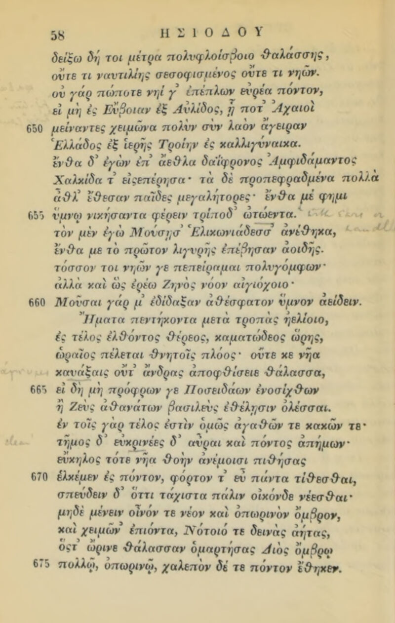 δείξω δι] τοι μέτρα πολνφλοίσβοιο θαλασσής, οντε τι ναντιλίης σεσοφισμένος οντε τι νηών. ον γάρ πώποτε νηί γ επίπλων ενρέα ποντον, εί μη ές Εύβοιαν έξ Ανλίδος, ΐ] ποτ Αχαιοί 650 μείναντες χειμώνα πολνν σνν λα ον αγειραν ' Ελλάδος εξ ιερής Τροΐην ίς χαλλιγνναιχα. ένθα δ* έγών επ άεθλα δα'ίφρονος Αμφιδαμαντος Χαλκίδα τ είςεπέρησα · τα δί προπεφραδμένα πολλά άχλλ’ ε&εσαν παίδες μεγαλήτορες· ενϋα μέ φημι 655 νμνοι νικήσαντα φέρειν τρίποδ ωτωεντα.'ι τον μεν έγώ Μονσησ 'Ελιχωνιάδεσσ ανέΟηχα, Ιν&α με το πρώτον λιγνρης έπέβησαν αοιδής. τ άσσον τοι νηών γε πεπείραμ αι πολνγομφων' αλλά ν.αΐ ώς έρέω Ζηνός νόον αίγιοχοιο ’ 660 Μονσαι γάρ μ’ (δίδαξαν ά&έσφατον νμνον αείδειν. Ίΐματα πεντήχοντα μετά τροπάς ηελίοιο, ές τέλος έλ&όντος &έρεος, χαματιοδεος ώρης, ωραίος πέλεται χλνητόίς πλόος· οντε χε νηα χανάξαις οντ άνδρας αποφχλίσειε -θάλασσα, 665 εί δη μη πρόφρων χε Ηοιτειδάων ενοσίχ&ων η Ζενκ α&ανάτων βασιλεύς έ&έλμσιν όλέσσαι. έν το7ς γαρ τέλος έστίν όμως άχα&τάν τε χαχών τβ* τήμος δ ενχρινέες δ’ ανραι χαί πόντος άπημων ενχηλος τότε νήα χλόην άνέμοισι πι&ήσας 670 έλχέμεν ές πόντον, φόρτον τ εν πάντα τί&εσ&αι, σπενδειν δ 'όττι τάχιστα πάλιν οιχόνδε νέεσ&αΐ’ μηδέ μένειν οίνον τε νέον χαί όπωρινυν όμβρον, χαί χειμών έπιόντα, Νοτοιό τε δείνας άητας, οςτ ωρινε χλαλασσαν υμαρτήσας Αιος όμβροι 6«5 ττολλω, οπωρινώ, χαλεπόν δέ τε π οντ ον ε&ηχεν.