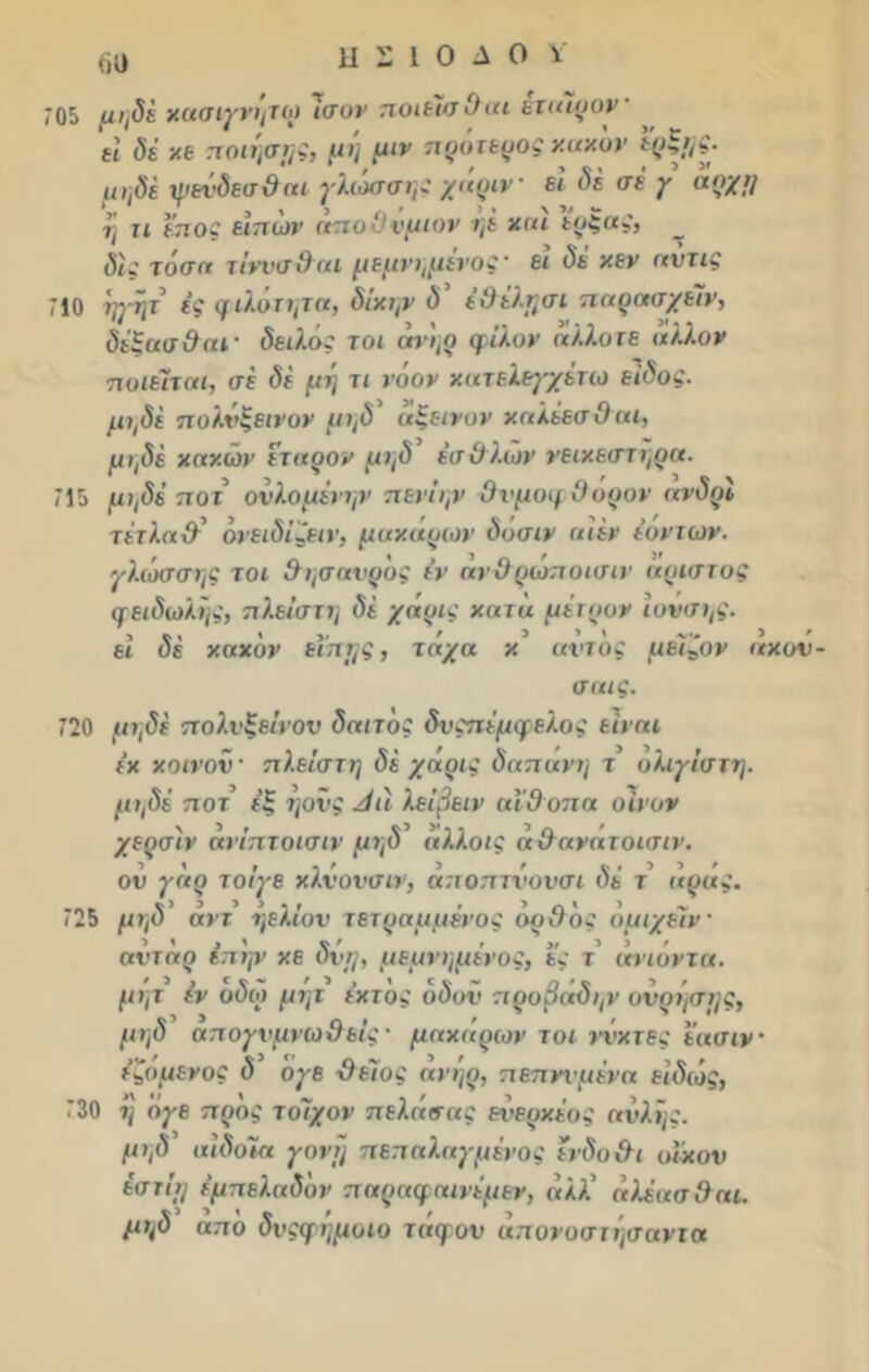 Μ ΗΣΙΟΔΟΥ 705 μηδέ χασιγνήτω Ισον ποιέίαθαι έταιοον- η δέ χε ποίησης, μη μιν προτερος χαχον μηδέ ψβύδεσθαι γλωσσης χάριν εί δε σι γ αρχή η τι εποξ ειπων αποΟνμιον ηϊ χαι εοξας, δίς τόση τίννσθαι μεμνημενος' ει δε χεν αντις 710 ηγψ ές φιλότιμη, δίχψ ύ’ έθέλησι παρασχείν, δέξασθαί' δειλός τοι ηη,ο φίλον άλλοτε άλλον ποιείται, σε δε μή τι νόον χατελεγχέτω είδος, μηδέ πολνξεινον μηδ* αξεινον χαλέεσθ αι, μηδέ χάχων ετάρον μηδ έσθλων νειχεστηρα. 715 μηδέ ποτ ονλομένψ’ πενΐψ Ονμοφθορον ανδρϊ τέτλαΰ' ονειδίζειν, μαχαρων δοσιν αίέν ιόντων, γλώσσης τοι θησαυρός εν ανθρώποισιν (χριστός φειδωλής, πλείστη δε χάρις χατά μέτρον ιονσης. εί δέ χαχδν εΐπης, τάχα χ αντος μεΐζον αχον- ααις. 720 μηδέ πολνξεινον δαιτός δνςπέμφελος είναι έχ χοινον · πλείστη δέ χάρις δαπανη τ ολιγίστη. μηδέ ποτ εξ ήονς Λιί λείβειν αϊθοπα οίνον χερσίν ανίπτοισιν μηδ άλλοις άθανατοισιν. ου γάρ τοίγε χλνονσιν, άποπτνονσι δέ τ αρας. 725 μηδ άντ ήελίον τετραμμένος ορθός όμιχείν αντάρ έπ'ην χε δυη, μεμνημένος, ες τ’ ανιόντα, μητ εν οδω μητ ΐχτος οδοϋ προβαδην ούρησης, μηδ απογυμνωθείς · μαχάρων τοι ιά'χτες έασιν έζόμενος δ ογε θείος ανήρ, πεπννμένα είδώς, 730 η ογε προς τοίχον πελάσας ενερχέος αυλής, μι,δ αιδοία γονή πεπαλαγμένος ενδοθι οϊχον έστΐη έμπελαδόν παραφαινέμεν, άλλ άλέασθαι. μηδ από δνςφήμοιο τάφον άπονοστήσαντα