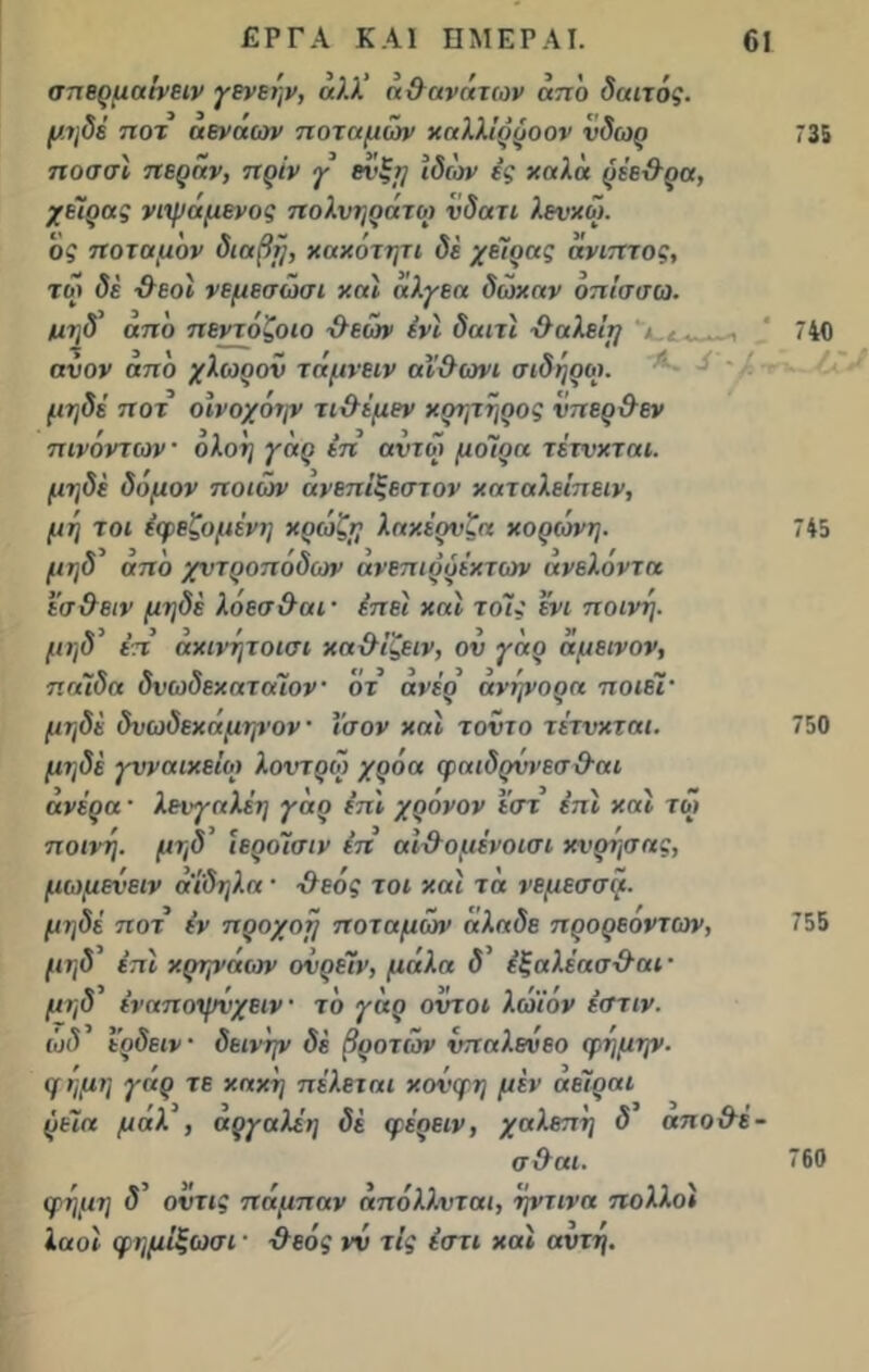 σπερμαίνειν γενεην, άλλ’ η θ ανάτων από δαιτός. μηδέ ηοτ αέναων ποταμών χαλλίρροον νδωρ 735 ποσσϊ πέραν, πριν γ ενξη Ιδιον ές χαλά ρέε&ρα, χείρας νιψά μένος πολνηράτο) νδατι λενχώ. ος ποταμον διαβη, χαχότητι δε χειρ ας άνιπτος, τώ δέ -θεοί νεμεσώσι χαΐ άλγεα δώχαν οπίσσω. τιηδ’ από πεντόζοιο θεονν ένί δαιτί -θαλεί}} 'ι.£....,., 740 ανον από χλωρόν τάμνειν αϊ'&ωνι σίδηροι, μηδέ ποτ οίνοχοψ τιθέμεν χρητήρος νπερθεν πινοντων · ολοη γάρ έπ αντω μοίρα τέτνχται. μηδέ δόμον ποιων άνεπίξεστον χαταλείπειν, μη τοι έφεζομένη χρώζη λαχέρνζα χορών η. 745 μηδ από χντροπόδων ανεπιρυέχτων ανελόντα έσθειν μηδέ λόεσ&αι· έπει χαΐ τοις ένι ποινή, μηδ’ έπ αχινήτοισι χαθίζειν, ον γάρ άμεινον, παίδα δνωδεχαταΐον οτ άνέρ’ άνψορα ποιεί· μηδέ δνωδεχάμηνον · Ισον χαί τοντο τέτνχται. 750 μηδέ γυναικείοι λοντρω χροα φαιδρννεσ&αι άνέρα · λενγαλέη γάρ επί χρόνον ε'στ επί χαί τώ ποινή, μηδ’ ιερόίσιν έπ αίθομένοισι χνρησας, μωμενειν αΐδηλα · -θεός τοι χαί τά νεμεσσά. μηδέ ποτ έν προχοη ποταμό»> άλαδε προρεοντων, 755 μηδ επί χρηνάων ονρέίν, μάλα δ’ έξαλέασθαι · μηδ’ έναπσψνχειν τό γάρ οντοι λώ'ίόν έστιν. (οδ ε'ρδειν · δεινήν δέ βροτών νπαλενεο φημην. μ ή μη γάρ τε χαχη πέλεται χονφη μέν άεΤραι ρεία μαλ , αργαλέη δέ φέρειν, χαλεπή δ απο&έ- σθαι. 760 φημη δ’ οντις πάμπαν άπόλλνται, ηντινα πολλοί λαοί φημίξωσι· θεός νν τις έστι χαί αντή.