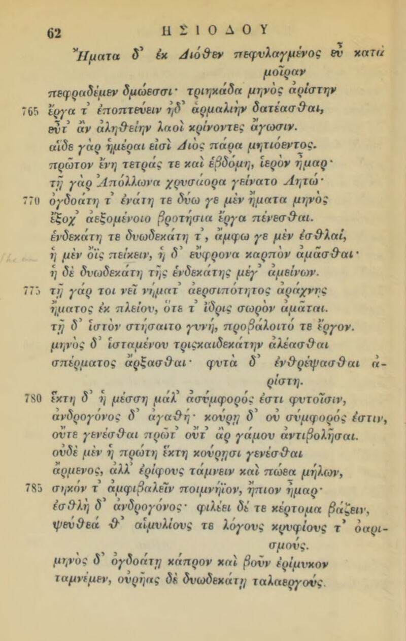 τ * ίΐματα δ’ έχ Λιό&εν πεψυλαγμένος εν χατα μοίραν πεφραδέμεν δμώεσσί' τριηχάδα μηνός αρίστψ 765 έργα τ εποπτενειν ήδ' άρμαλιψ δατέασθαε, εντ αν άλη&εΐην λαοί χρίνοντες αγωσιν. α'ιδε γάρ ημέρα ι εισε Λεος πάρα μητιοεντος. πρώτον ενη τετράς τε χαϊ έβδομη, Ιερόν ήμαρ· τι] γαρ Ιίπύλλωνα χρνσαορα γεΐνατο Λητώ· 77« όγδοάτη τ ένάτη τε δΰω γε μεν ηματα μψος εζοχ άεξομένοεο βροτήσια έργα πένεσθαι. ένδεχάτη τε δνωδεχάτη τ , αμφω γε μεν έσ&λαϊ, η μεν οϊς πείχειν, η δ ενφρονα χαρπον αμασ&αε · η δε δνωδεχάτη τής ένδεχάτης μέη' άμείνων. 775 τή γάρ τ οι νεϊ νήματ αερσιποτητος αραχνης ήματος έχ πλείον, υτε τ έδρες σωρόν αμάται. τη δ’ ιστόν στήσαετο γννη, προβάλοετό τε έργον. μηνάς δ εσταμένον τρεςχαεδεχάτην άλέασθαε σπέρματος άρξασΟαε ■ φντά δ’ ένθρέψασθαε <<- ρίστη. 780 έχτη δ η μέσση μάλ ασύμφορος έστε φντοίΐσιν, ανδρογονος δ αγαθή · χούρη δ’ ον συμφοράς ε’στεν, οντε γενέσΟαε πρώτ οντ άρ γάμον άντεβολήσαι. ουδέ μεν η πρώτη έχτη χ ον ρήσε γενέσθαε αρμενος, αλλ’ ερίφονς τάμνεεν χαϊ πώεα μήλων, 785 σηχον τ αμφιβαλέΐν ποιμνήΐον, ήπεον ήμαρ- έσθλή δ' ανδρογονος· φιλέει δέ τε χέρτομα βάζειν, ψεν θεά χλ’ αίμνλε'ονς τε λόγους χρι<φ ε'ονς τ’ ό ορι- σμούς. μψος δ ογδοάτη χάπρον χαϊ βουν έρΐμνχον χ αμνέ μεν, ούρήας δέ δνωδεχάτη ταλαεργονς