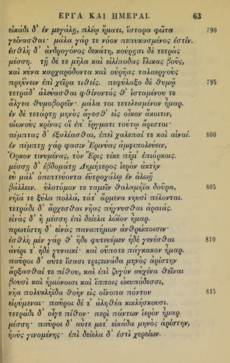 ειχάδι δ’ «V μεγάλη, πλέω ήματι, ιστορα φώτα γείνασ&αι · μ<ιλα γάρ τε νόον πεπνχασμένος ΐστίν. έσ&λή δ’ ανδρογόνος δεκάτη, κονρησι δέ τετράς μέσση. τ[] δέ τε μήλα χαΐ είλίποδας έλικας βονς, χαϊ κννα χαρχαρόδοντα χαϊ ονρήας ταλαεργονς πρτζννειν έπί χήρα τι&είς. πεφΰλαξο δέ χλνμώ τετράδ’ άλενασΰαι φ&ίνοντός ■&’ Ισταμένυν τε ιιλγεα χλνμοβορείν μάλα τοι τετελεσμένον ήμαρ. εν δέ τετάρττ/ μηνος άγεσ&’ εις οίκον ακοιτιν, οιωνούς κρίνας οι (π ϊργματι τοντο) άριστοί πέμπτας δ’ έξαλέασχλαι, έπεί χαλεποί τε και αίναί. έν πέμπτη γάρ φασιν Εριννας άμφιπολενειν, Ορκον τιννμένας, τον Ερις τέκε πήμ επιόρκοις. μέσση δ’ έβδοματη Λημήτερος Ιερόν ακτήν εν μάλ οπιπτενοντα έντοοχάλω έν αλωή βάλλειν. υλοτόμον τε ταμέϊν χλαλαμήϊα δονρα, νηίά τε £όλα πολλά, τάτ άρμενά νηνσί πέλονται. τετράδι δ’ άρχεσ&αι νήας πήγννσ&αι αραιας. εινάς δ’ ή μέσση επί δείελα λώϊον ήμαρ. πρώτιστη δ εινάς παναπήμων ανχλρωποισιν έσ&λ'η μέν γάρ ■&’ ήδε φντενέμεν ηδέ γενέσ&αι ανέρι τ ήδέ ·ζνναικί' καί ονποτε παγκακον ήμαρ. πανροι δ’ άντε ϊσασι τριςεινάδα μηνος αρίστην αρξασ&αί τε πί&ον, καί έπϊ ζυγόν αυχένα χλέΐναι βονσί και ήμιόνοισι και ιπποις ωχνπόδεσσι, νηα πολνχλήίδα χλοήν εις οινοπα πόντον είρνμεναι· πανροι δέ τ αληθέα κικλήσκουσι. τετράδι δ θίγε πί&ον περί πάντων ιερόν ημαρ μέσση πανροι δ ανιε μετ’ είκάδα μηνος αρίστην, ήονς γινόμενης' επί δείελα δ’ έστί χερείων- 790 795 800 805 810 815