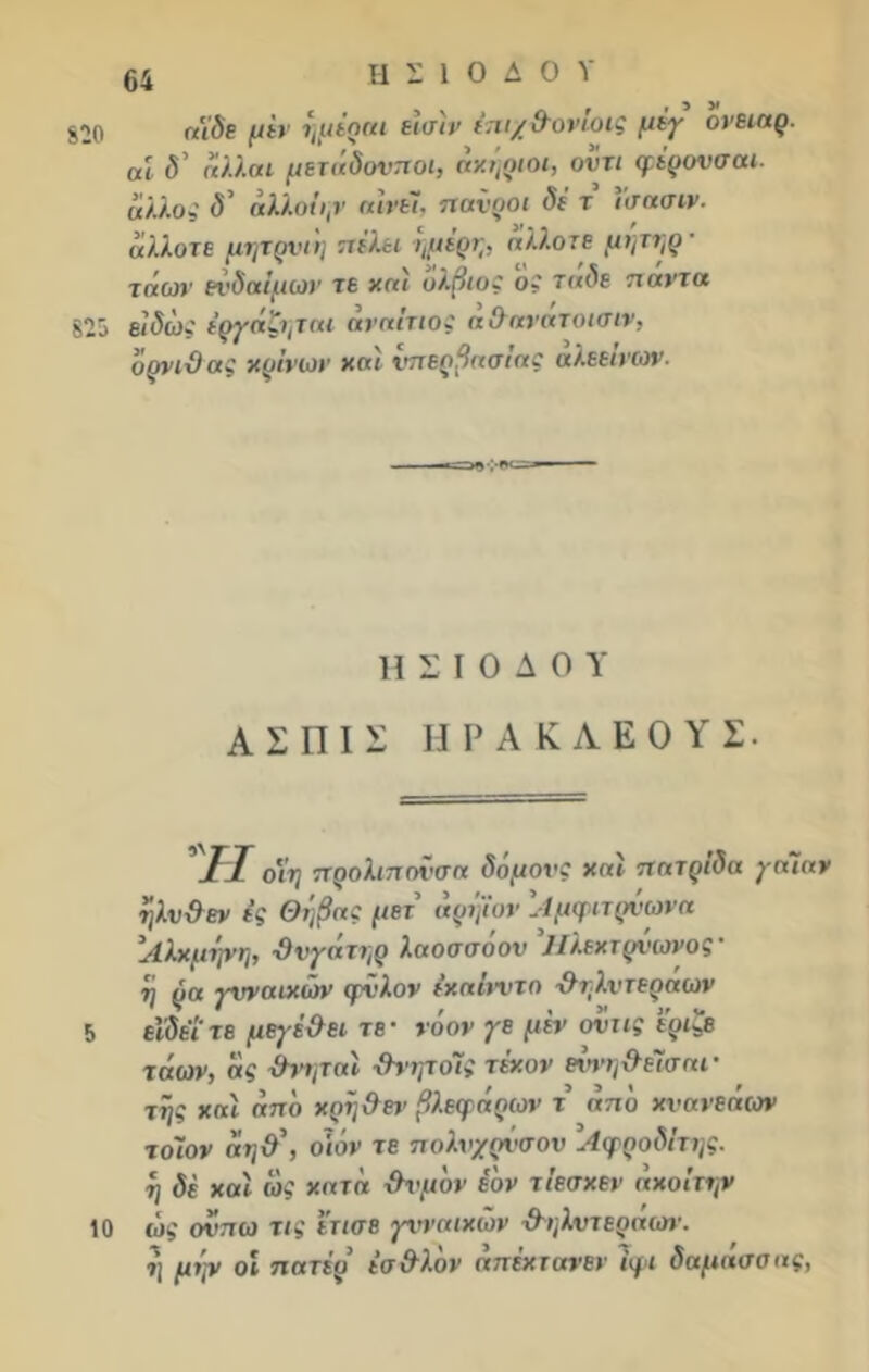 820 825 5 10 64 ΗΣΙΟΔΟΥ ηίδε μεν ήμέραι εισίν ίπιχ&ονίοις μέγ ονειαρ. αί δ' άλλαι μετάδονποι, άκήριοι, οντι φέρονσαι. άλλος δ' άλλοι),ν αινεί, ηανροι δε τ ίσασιν- άλλοτε μητρνιή πέλει -ημέρη, άλλοτε μητηρ · τάοη' ενδαίμιαν τε καί όλβιός ος 7«<5ε πάντα είδώ: έργαζηται αναίτιος αθανατοισιν. όρνιθας κρίνων και υπερβασίας αλεείνων. ΗΣΙΟΔΟΥ Α Σ III Σ ΙΙΡΑΚΛΕΟΥΣ. II οϊη προλιποϊ-σα δόμον: καί πατρίδα γαΐαν ήλνθεν ες Θήβα: μετ’ άρήϊον \·1μφιτρνωνα ’Λλχμψη, θνγάτηρ λαοσσόον Ηλεχτρΰωνος’ η ρα γυναικών φνλον έκαίνντο θηλντεράων εΐδέιτε μεγέθει τε· νόον γε μεν ονιις εριζε τάων, ας -Θνητοί θνητοΊς τε'κον εννηθεΤσαι· τής καί από κοήθεν βλεφάρων τ από κυανεάων τοίον άηθ\ οιόν τε πολνχρΰσον Αφροδίτης, η δέ καί ώς κατά θυμόν έόν τίεσκεν άχοίτην ώς ονπω τις ετισε γυναικών θ'ηλυτεραων. η μψ οί πατίρ εσθλόν άπέκτανεν ίφι δαμάσσας,