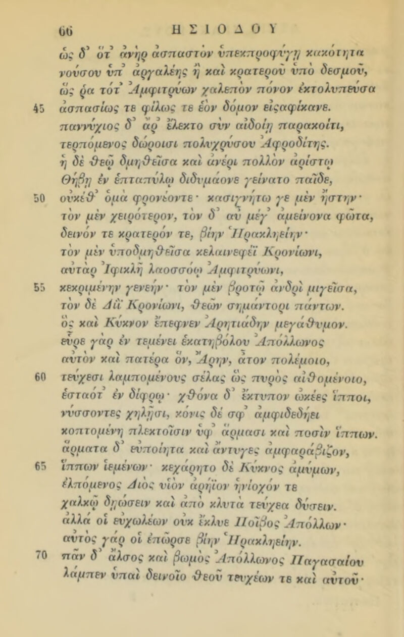 45 50 55 60 65 70 ϋό Η Σ 1 Ο Λ Ο \ ώ: δ ότ ανηρ ασπασίαν νπεχπροφνγη χαχοτητα νονσον νπ άργαλέης η χαΐ χρατερον νπο δεσμόν, ώς ρα τάτ Αμφιτρνων χαλεπόν πυνον έχτολνπενσα ασπασίας τε φίλως τε έδν δόμον είςαφίχανε. πανννχιος δ αρ ελεκτο σνν αίδοΐτ] παραχοίτι, τερπόμένος δώροισι πολυχρύσου Αφροδίτης, η δέ -Οεω δμη&είσα χαί ανέρι πολλον αρίστοι Θηβτ] εν έπταπνλοι διδνμαονε γείνατο πάϊδε, ονχέδ όμά φρονέοντε · χασιγνητω γε μεν ηστην · τον μέν χειρότερον, τον δ αν μέγ άμείνονα φώτα, δεινόν τε χρατερόν τε, βίην 'Πραχληείην τον μεν νποδμη&είσα χελαινεφέϊ Κρονίωνι, αντάρ Ιφιχλη λαοσσόω Αμφιτρνωνι, χεχριμένην γενεην τον μίν (Ιροτω άνδρϊ μιγείσα, τον δί Αΐϊ Κρονίωνι, ·9εών σημάντορι πάντων. όϊ χαϊ Κνχνον επεφνεν Αρητιάδην μεγάϋνμον. ενρε γάρ εν τεμένει έχατηβόλον Απόλλωνος αντόν χαϊ πατέρα όν, 'Αρην, άτον πυλέμοιο, τενχεσι λαμπομένονς σέλας ώς πνρ'ος αί&ομένοιο, εσταοτ έν δίφροι· χ&όνα δ’ εχτνπον ώχέες ίπποι, ννσσοντες χηλτ/σι, χόνις δέ σφ άμφιδεδηει χοπτομένη πλεχτοίσιν νφ άρμασι χαί ποσίν ίππων, αρματα δ ενποίητα χαί άντνγες άμφαράβιζον, ίππων ϊεμένων χεχάρητο δέ Κύκνος άμνμων, ελπομενος Αιος νΐον αρηϊον ηνίοχόν τε χαλχώ δηωσειν χαί από χλντα τεό'χεα δνσειν. «λλή οί ευχωλέων ονχ έχλνε ΙΙοίβος Απόλλων · αντός γάρ οί έπώρσε βίην Ίίραχληείην. παν δ άλσος χαί βωμός Απόλλωνος Παγασαίον λαμπεν νπαί δεινοίο χλεον τεχχέων τε χαί αντον-