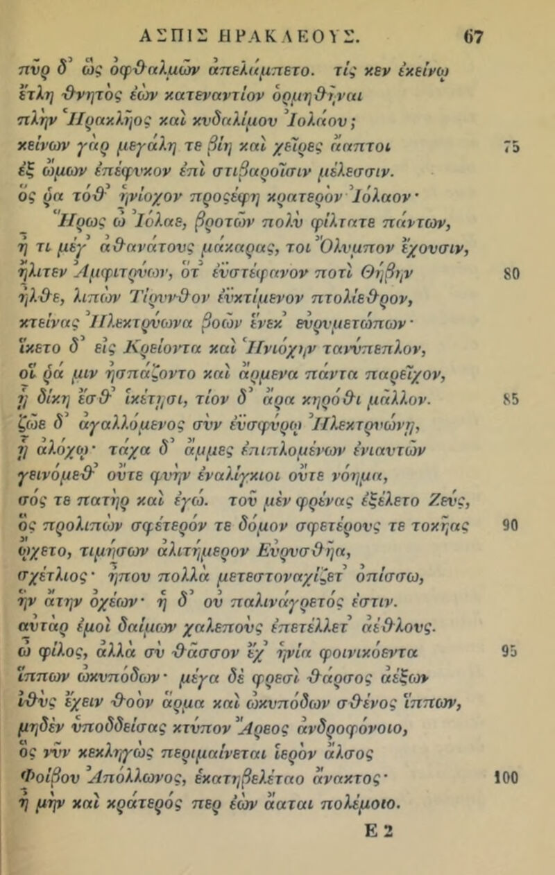 πνρ <5’ ως οφθαλμών άπελάμπετο. τις κεν έκείνω 'έτλη θνητος έών κατεναντίον όρμηθηναι πλην ΙΙρακληος καί κνδαλίμον Ιολάον; κείνων γάρ μεγάλη τε βΐη καί χείρες άαπτοί 75 εξ ωμων έπέφνκον έπI στιβαροίσιν μέλεσσιν. ος ρα τοθ ηνίοχον προςέφη κρατερόν ΐόλαον ’ IIρως ώ ΐόλαε, βροτέον πολ.ν φίλτατε πάντων, η τι μέγ άθανάτονς μάκαρας, τοι Ολυμπον εχονσιν, ηλιτεν Αμφιτρνων, ότ ένστέφανον ποτί Θηβην 80 ήλθε, λιπών Ί'ίρννθον ενκτίμενον πτολίεθρον, κτείνας ΙΙλεκτρνωνα βοών ένεκ ενρνμετώπων · 'ίκετο δ εις Κρείοντα καί Ηνιόχων ταννπεπλον, όί ρά μιν ησπάζοντο καί άρμενα πάντα παρείχαν, 7/ δίκη εσθ ικέτη σι, τίον δ άρα κηρό θι μάλλον. 85 ζώε δ αγαλ.λομένος σνν ένσφνρω ΙΙλεχτονώνΐ], ή αλόχο)· τάχα δ' άμμες έπιπλομένων ενιαυτών γεινομεθ ον τε φνην ένα λίγκιοι οϋ τε νόημα, σος τε πατήρ καί έγω. τον μέν φρένας έξέλετο Ζενς, ος προλιπων σμέτερόν τε δόμον σφετέρονς τε τοκηας 90 ωχετο, τίμησών αλιτημερον Ενρνσθηα, σχέτλιος · ηπου πολλά μετεστοναχίζετ όπίσσω, ην α την οχέοιν · η δ ον παλινάγρετός έστιν. αντάρ έμοϊ δαίμων χαλεπούς έπετέλλετ άέθλονς. ω φίλος, αλλά σν θασσον εχ ηνία φοινικόεΐ'τα 95 Ίππων ωκνπόδων μέγα δέ φρεσί θάρσος άέξιον ι-θνς ’έχειν θοον άρμα καί ωκνπόδων σθένος Ίππων, μηδέν νποδδείσας κτύπον Λρεος άνδροφόνοιο, ος νυν κεκληγως περιμαίνεται ιερόν άλ.σος Φοίβον Απόλλωνός, έκατηβελέταο άνακτος* 100 7] μψ και χζατεςος πεφ εων ααται πολεμοιο. Ε 2