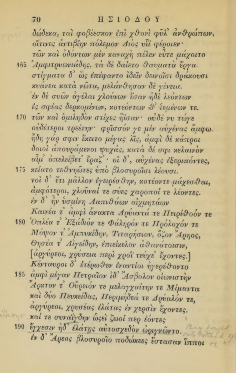 δώδεκα, τα'ι φοβέεσκον ε’π'ι χ&οΐ’ί φίίλ’ άν&ρώπΐύν, οϊτινες αντιβίην πόλεμον Αι'ος νΐΐ γέροι εν των και ο δ ον των μίν καναχη πέλεν εντε μάχοιτο 165 Αμφίτρνωνιάδης, τα δέ δαίετο χλαυματά έργα, στίγματα δ’ ώς έπέφαντο ίδεϊν δεινόίσι δράκουσι κΐ’ανεα κατά νώτα, μελάν&ησαν δε γίνεια. εν δε σνών αγέλαι χλοννων εσαν ι)δε λεόντων ες σφέας δερχομένωΐ’, χοτεόντων ■&' ίεμένων τε. 170 των και ομιλι/δον στίχες ιμσαν’ ουδέ νν τιόγε ουδέτεροι τρεέττρ'· γρίσσον γε μεν αυχένας άμψω. ηδΐ] γάρ σψιν έκειτο μέγας λίς, άμφί δέ κάπροι δοιοί απονραμενοι ψυχας, κατά δέ σφι κελαινόν αιμ άπελειβετ έραζ · οι δ , αυχένας έξεριπόντες, 175 κειατο τε&νηώτες νπό βλοσυροίσι λέουσι. τοι δ ετι μάλλον εγειρέσ&ψ, κοτέοντε μάχεσ&αι, αμγοτεροι, χλοΰναί τε σνες χαροποί τε λέοντες, εν δ ην υσμίνη Ααπίχλάοη’ αιχμητάων Καινεα τ αμφι αναχτα Αρναντά τε Πειρί&οόν τε 180 'Οπλέα τ ’Εξάδιόν τε Φάληρόν τε Πρόλογόν τε Μοψον τ Αμπυχίδψ, Τιταρησιον, όζον Αρηος, θησέα τ Αιγειδην, επιειχελον α&ανατοισιν, [αργί'ρεοι, γρυσεια περί χροί τενχε ε^οντβ£.1 Κένταυροι δ έτέρω&ετ' ενάντιοι ηγερέ&οντο 185 αμγί μέγαν ΠετραΊον ίδ’ ’Ασβολον οίωνίστην Αρκτον τ’ Ονρειόν τε μελαγχαΐτην τε Μίμοντα και δύο Πευχείδας, Περιμήδεά τε Αρύαλόν τε, άργνρεομ χρνσέας έλάτας εν χερσϊν έχοντες. και τε στο αιγδην ωςει ^ωοί περ έοπες 190 εγχεσιν ηδ έλάττ/ς αύτοσχεδόν ώριρ-ώντο. εν δ Αρεος βλοσυροίο ποδώκεες εστασαν Ίπποι