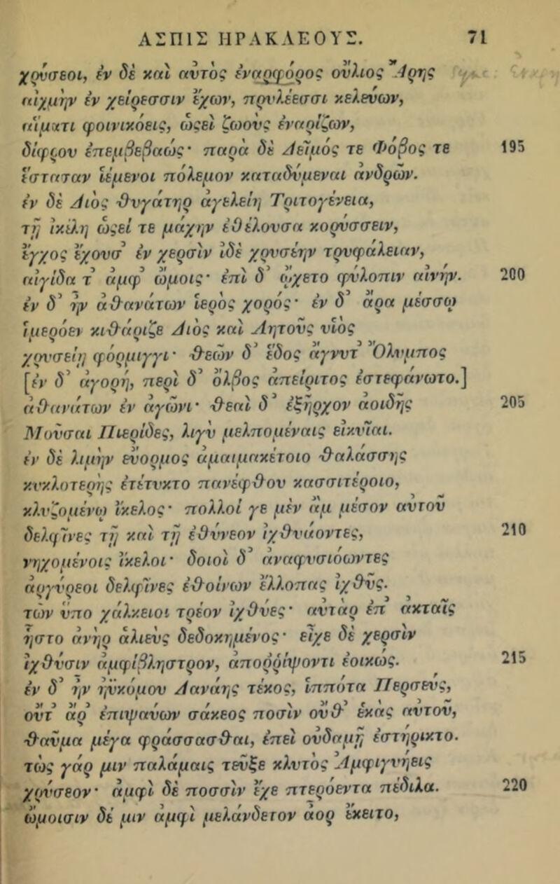 χονσεοι, έν δέ και αντος έναρφόρος ονλιος Αρης αίχμψ έν χείρεσσιν εχων, πρνλέεσσι κελενων, η'ίμκτι φοιηκόεις, ωςεί ζωονς έναοίζων, δίφρον έπεμβεβαώς · παρα δε Αείμός τε Φοβος τε εσταταν ίέμενοι πόλεμον καταδνμβναι ανδρών. εν δε Λ ιοί θνγατηρ αγελείη Τριτογενεια, ττ} ιχϋ.η ωςεί τε μάχην έΟέλονσα καρνσσειν, εγχος ϊχονσ εν χερσίν Ιδε χρνσέην τρνφαλείαν, αιγίδα τ’ άμφ’ ωμοις· έπί δ' ο,χετο φνλοπιν αινψ. εν δ’ ψ αθανάτων Ιερός χορός· έν δ’ άρα μέσσοι ίμερόεν κιθάριζε Αιος καί Αητονς νέος χρνσείΐ] φόρμιγγι· θεών δ εδος ηγνντ Ολνμπος [ή’ <5’ άγορη, περί δ’ όλβος άπείριτος έστεφάνωτο.] «θανάτων έν άγωνί' θεαί δ’ έξήρχον άοιδής Μονσαί ΙΊεερίδες, λιγν μελπομέναις είκνίαι. έν δέ λιμψ ενορμος άμαιμαχέτοιο θαλασσής χχ’χλοτερής έτέτνχτο πανέφθον χασσιτέροιο, χλνζομένοι ιχελος’ πολλοί γε μέν αμ μέσον αντον δελφΊνες τϊ} χαί τϊ] έΟννεον ιχθναοντες, νηχομένοις ικελοι ’ δοιοί δ «ναφνσιοωντες άργνρεοι δελφίνος έθοίνων ’έλλοπας ίχθνς. τών νπο χάλχειοι τρέον ίχθνες· αντάρ έπ αχτάϊς ηστο ανηο αλιενς δεδοχημένος· είχε δέ χερσιν ίχθνσιν αμφίβληστρον, άπορόίψοντι έοιχως. έν δ’ ην ηνχόμον Αανάης τέχος, ίπποτα ΙΙερσενς, οί'Γ5 άρ’ έπιχμανων σάχεος ποσίν ονθ εκ ας αντον, θανμα μέγα φράσσασθαι, έπεί ονδαμτ; έστηριχτο. τως γάρ μιν παλάμαις τενξε χλντος Αμφιγνηεις χρχ'ΐτεον άμφί δέ ποσσίν εχε πτεροεντα πέδιλα, ωμοισιν δέ μιν αμφί μελάνδετον αορ εχειτο, 195 200 205 210 215 220