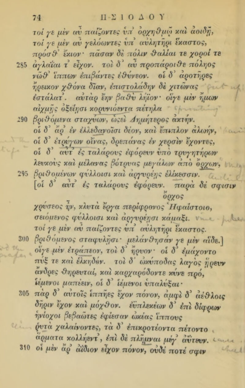 τυί γε μέτ αν παίζοντες νπ όηχηΟμώ και αοιδη, τοϊ γε μεν αν γελόωντες νττ ανλψήρι έκαστος, πρόσ&’ έκιον πάσαν δε πολιν ·&αλίαι τε χοροί τε 285 άγλα'ίαι τ είχον. τοϊ δ αν προπαροι&ε ποληος νώ\λ ίππων έπιβάντες έθννεον. οι δ αροτϊμρες ήρεικον χ&όνα δίαν, επιστολάδην δε χιτώνας έστάλατ. ανταρ έψ βα Ον Αίμον' θίγε μεν ι,μων αιχμής οξέίε/σι κορννιόβντα πέτηλα 290 βριίλιψενα σταχνων, ωςει Λημητερος αχτέρι. οι δ’ άο εν έλ/.εδανο/σι δέον, και έπιπλον άλωην, οι δ έτρίητον οϊνας, δρεπάνας έν χερσ'ιν εχοντες, οι δ αντ ε’ς ταλάρονς ε’φόρειψ νπό τριγητήριον λενκονς και μέλανας βότρι<ας μεγάλων άπδ δρχοπ', 295 βρίχλομένων φνλλοισι και αργνρέ>)ζ έλίκεσσιν. [οί δ αντ ε’ς ταλάρονς έφόρενν. παρά δέ σφισιν Ι/Κϋ[». ορχος χρι<σεος ψ, κλιτά έργα περΐφρονος ’ΐίφαΐστοιο, σειομενος φνλλοισι και άργνρέτ/σι κάμαξι. τοϊ γε μεν αν παΐζοντες νπ ανλψήρι έκαστος. 300 βριΟομενος σταφνλήσι· μελάν&ησάν γε μέψ «ί’δε.] θίγε μέν έτράπεον, τ οι δ' ήρνον οί δ1 έμάχοντο πνξ τε και έλκι,δόν. τοϊ δ' ώχνποδας λαγ'ος ήρενν ανδρες χληρανταί, και καρχαρόδοντε κννε πρό, ίέμενοι μαπέειν, οί δ' ίέμενοι νπαλνξαι· 305 παρ δ' αντοΊς ίππήες έχον πόνον, άμφι δ’ άέ&λοις δήριν εχον και μόχ&ον. ενπλεχέεορ δ' επί δίφρων ψΐοχοι βεβαώτες ε’φίεσαν ώκέας ϊππονς ρντά χαλαίνοντες, τά δ’ επικροτέοντα πέτοιπο άρματα κολλήβντ , ε’πί δέ πλήμισα μέγ’ άντρνν 310 οι μέι· άρ άίδιον είχον πόνον, ονδέ ποτέ σφιν