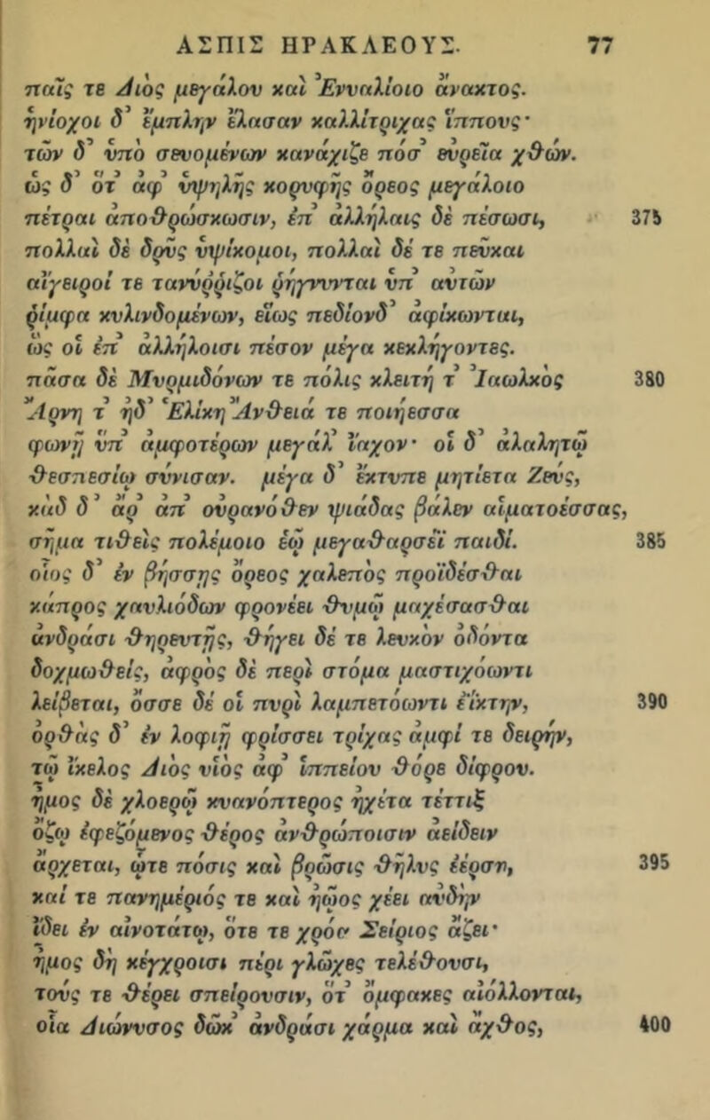 παίς τε Αιός μεγάλου χαί ’Ενναλίοιο άναχτος. ηνίοχοι δ εμπλην ελασαν χαλλίτριχας 'ίππονς’ των <5’ υπό σενομένων χανάχιζε πόσ ενρεϊα χ9ών. ώς δ’ οτ άφ υψηλής χορνφής όρεος μ&γάλοιο πέτραι απο9ρο')σχωσιν, επ αλλήλαις δε πέσωσι, 375 πολλαί δε δρυς υψίχομοι, πολλαί δέ τε πεΰχαι αΐγειροί τε ταννρριζοι ρήγνιηπαι νπ αυτών ρίμφα χνλινδομένων, εϊως πεδίονδ αφίχωνται, ώς οί έπ αλλήλοισι πέσον μέγα χεχλήγοντες. πάσα δ« Μνρμιδόνων τε πόλις χλειτή τ ’ΐαωλχός 380 *Λρνη τ ήδ' 'Ελίχη Αν&ειά τε ηοιήεσσα φωνή νπ άμφοτέρων μεγάλ Ι’αχον οί δ αλαλητω χλεσπεσίϋ) σννισαν. μέγα δ’ έκτυπε μητίετα Ζευς, χάδ δ ’ άρ άπ ουρανό9εν ψιάδας βάλεν αϊματοέσσας, σήμα τι9εϊς πολέμοιο έώ μεγα9αρσέϊ παιδί. 385 οίος δ εν βήσσμς όρεος χαλεπός προϊδέσ9αι κάπρος χαυλιόδων φρονέει 9νμώ μαχέσασ9αι άνδράσι 9ηρεντής, 9ήγει δέ τε λευκόν όδόντα δοχμω&είς, άφρός δε περί στόμα μαστιχόωντι λείβεται, όσσε δέ οί πνρϊ λαμπετοωντι εί'χτην, 390 ορ9άς δ’ εν λοφιή φρίσσει τρίχας αμφί τε δειρψ, το} ΐκελος Λ ιός υιός άφ ίππείου 9 όρε δίφρον. ήμος δέ χλοερω κνανόπτερος ηχέτα τέττιξ οζω έφεζόμενος 9έρος άν9ρώποισιν αείδειν αρχεται, ώτε πόσις χαί βρώσις 9ήλνς έέρσν, 395 καί τε πανημέριός τε χαί ήωος χέει αυδΐρ> ιδει εν αινοτάτω, ότε τε χρόσ Σείριος άζει· ημος δή κέγχροισι πέρι γλώχες τελέ9ονσι, τους τε 9έρει σπείρουσιν, ότ όμφακες αίολλονται, οια Αιώννσος δώχ άνδράσι χάρμα χαί αχ9ος, 400