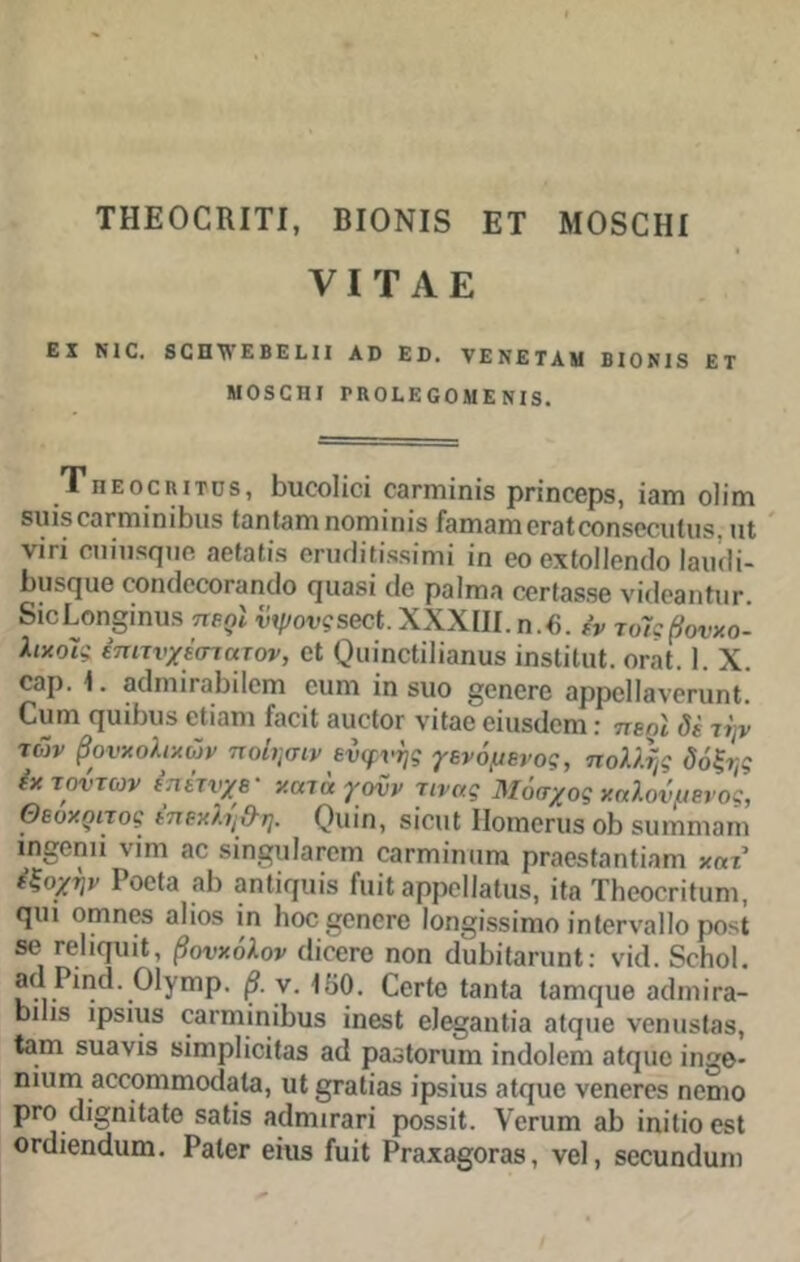 ΤΗΕΟΟΙΙΙΤΙ, ΒΙΟΝΙδ ΕΤ ΜΟδΟΗί VI Τ Α Ε ΕΧ ΝΙΟ, δΟΠ^ΥΕΒΕΕΙΙ Αϋ Εΰ. νΕ ΝΕ ΤΑΜ ΒΙΟ Μ δ ΕΤ Μ030ΗΙ ΡΚΟΕΕΟΟΜΕΝΙ8. Τ π ε ο ο η ι τυ 8, Βιιοοίίοϊ οβπηίηίδ ρπηεερβ, Ϊ3ΐη οΐίηι δυίδοαπηίηΐΕιίδ ΙαηΙαηιηοπΊΐηϊδ ίβπιαηιοΓαίοοηδοοιιΙιΐδ. πΐ νΐπ οηίυδψιε ηβίαΐίδ βπκΙίΐίδδΗηΐ ίη θο εχίοΐΐεηιΐο Ιαικίί- Ειΐδί^ιιβ οοιηΙοοοπιγκΙο Γ[ΐιαδϊ ιΐο ραίπιη οετίβδδβ νκίεβηΐηι·. δΐοΕοη§ίηυδ περί ·ίίψου?δβοΙ;.ΧΧΧ[Π.η.6. £ν τοΊςβουχο- λιχοΊί έπιτνχέστατον, εΐ (Ηιΐηοΐίΐΐαηυδ ϊηδίίΐηΐ. ογβΙ. 1. X. οβρ. 1. 3(1ηιιι αΕιΙοτη ειπη ϊη δΐιο ^επετε ορροί ΙβνεηιηΙ. Οιιηι ψιΟηιβ οΐϊαηι ΕαοϊΙ βιιοΙογ νΐ(30 εΐιΐδΐΐεηι: περί δε τψ των βουκολικών ποίησιν ευφυής γενόμενος, πολλής δόξτ,ς εκ τούτων επέτυχε- χακί γονν τινας Μόσχος καλούμενος, Θεόκριτός επεκλη&η. φιιίη, δίειιΐ ΙΙοιηεηΐδ οΒ δΐηηηιοιη ιη^οηιΐ νϊηι βε δίη^υΐατοπι εοπηίηπηι ρΓβεδΙοηΙίοπι χατ εξοχήν Ροοΐ3 31) βηΐΐφΐίδ ίιιΐΐ βρροΐΐβΐιΐδ, ίία ΤΗεοοπΙαηι, ςιπ οηιηοδ οΐϊοδ ίη Ιιοε^οηοτο 1οη§ί®Βίπιο ίηΐβτνβΐΐο ροδί δ0 ΓβΙίφΐίΙ, βουκόλον οΐΐοετο ηοη (ΙυΙιίΙοηιηΙ: νίά. 6οΗο1. β ?· 1£>0. ΟετΙε Ιοηΐο ΐ3πκ]ΐΐθ 3(1ιηΐΓ3- οιΐίδ ιρδΚΐδ εαπηίηίΒιΐδ ίηβδί εΐεο^ηΐίο οΐφίε νεηιΐδίβδ, <3ΐη δΐιβνίδ δίιηρίίοίΐαδ 3(1 ρβδίοπιηι ΐηϋοΐοηι οΐφίε ίηβ* ηιιιηι 3θοοηκηο(ΐ3ΐ3, ιιΙ§Γ3ΐΪ3δ ίρβϊυδ οΐίΐιιο νεηετεδ ηοηιο ρτο ε1ίηίΙαΙο δ3ΐίδ 3(1ηιΐΓ3π ροδδϊΐ. νοπιπι βΐ) ϊηίΐϊοεδΐ ΟΓςΙίεηάαιη. ΡβΙοτ είιιβ ΓυίΙ Ρτβχοβρτοδ, νεί, δοουηίΐιιηι