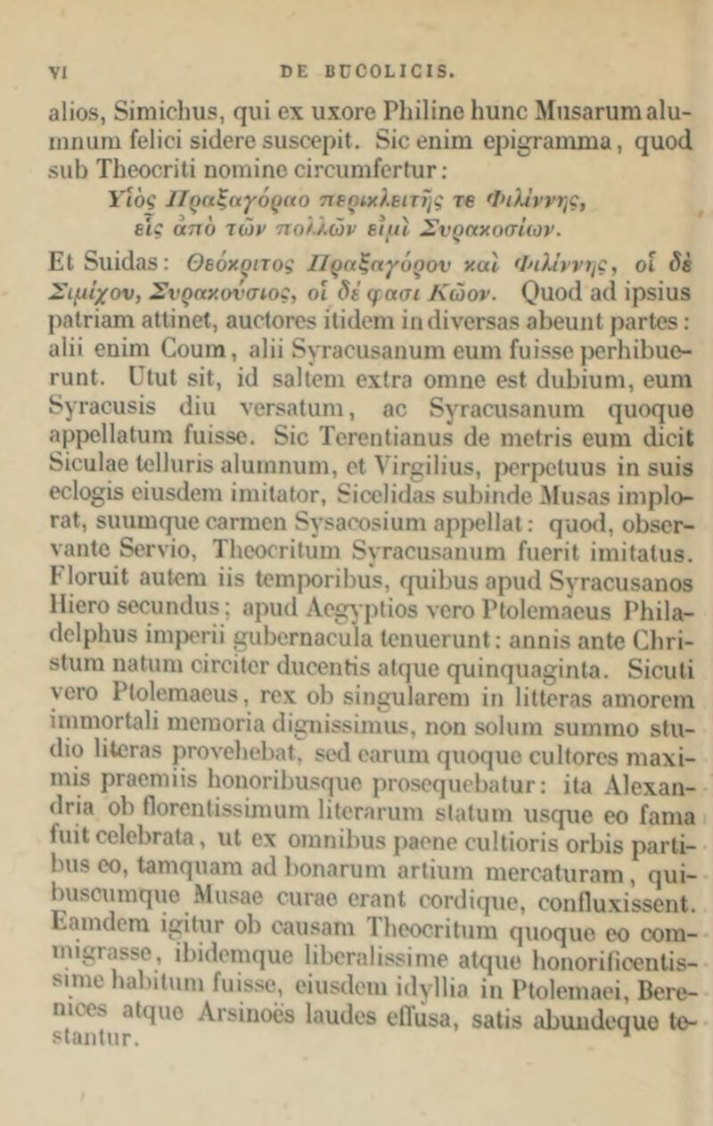 βΐίοδ, δίηιΐοΐιιΐδ, φΐί οχ οχογο Ρΐιϊΐϊηο Ιιιιηο Μιΐδαπιηι αΐιι- ιηηαηι Γοΐϊοΐ δίιΐοπ) δΐΐδοβρίΐ. 8ΐο οηίηι ορίΰταιηιηα, ςνιοά δΐιΐι ΤΙιοοοηΙί ηοηιΐηο οΪΓΟιιηιίοΓίιΐΓ: Υιός Πραζαγόραο περιχλειτής τβ Φιλΐννης, εις από των πολλών ειμί Σνραχοσίων. Εΐ δΐΐϊάββ: Θεόκριτος Πραξαγόρον χαι Φιλίννης, οί <5έ Σιμΐχον, Σνραχονσιος, οί δε φασι Κώον. Οαοιΐ 3(1 ΐρδΐαδ ραΐτίαηι αΙΙίηοΙ, αιιοΙοΓΟδ ΐΐκίοηι ίικϋνοΓδαδ βΒοιιηΙ ραΓίοδ: αΐϋ οηϊηι Οουιη, βΐίί δγι·30ϋδαηυιη ουηι ίυΐδδο ροι-ΙιΐΒαο- ταηί. ϋΐιιΐ δϊΐ, ίιΐ βαίΐοηι οχ(γο οιτιηο οδΐ (ΙιιΒΐυηι, βιπη 8γΐ'3011δΐδ ΐΐΐπ Υ0Γδ3ΐΐ1ΓΠ , 30 δγΓβΟΙδβηυΐϊΙ (]υ0Γ[11θ αρροΐΐβΐιιηι ίαίδβο. 8ΐο ΤοΓοηΙίαηυδ (Ιο ηιοίπδ οιηιι (ΙΐοϊΙ δίουΐββ Ιοίΐιιπβ αΐιιιηηιιηι, οΐ νΐπμΐίιΐδ, ρβΓροΙυυδ ίη βιιϊδ βοΐο^ίδ οϊιΐδ(1βηι ΐιηίίαΙΟΓ, δίοοίκίαδ δΐιΐίιικίβ Μιΐδβδ ϊηιρίο- Γ3ΐ, δίππικμιο οβι-ηιοη δγδβοοδϊυηι αρρβίΐαΐ: (]αθ(1, οΒδΟΓ- νβηΐο δβτνϊο, Τΐιοοοπίυηι δγΓβοαδβηνιηι ΓιιοπΙ ϊηιΐΐβΐιΐδ. ΕΙοηιϋ αυΐοηι ίίδ Ιοιηροπίπΐδ, φΐΐΒιΐδ αρικί δγΓαοιίδαηοδ ΙΠογο δοουικίιΐδ; αρικί Αθγρ!ίοδ υογο Ρΐοΐοηιαοιίδ ΡΗϊΙα- (Ιοίρΐιυδ ϊηιροπΐ ^υΙίΟΓηαοιιΙα ΙβηυβηιηΙ: 3ηηίδ αηΐο Οιπ- δΐιιηι ηαίιιηι οϊγοϊΙογ (Ιιιοοηίΐδ βΐςιιβ (μιίικμιβφηία. δίοιιΐί υογο Ρΐοΐοπιαβιΐδ, γοχ οί) 6Ϊη§υ1αΓοηι ίη ΙϊΙΙοΓαδ αηιοΓοιη ΐηιηιοΓίαΙϊ ηιοηιοπα (Ιίίίηΐδδΐηιιΐδ, ηοη δοΐιιιη δΐιιτηηο δίιι- (1ίθ 1ίίθΓ3δ ρΓ0νθ1)β1)3ΐ, δβά 03Π1Π1 φΙΟφΙΟ ΟΙΐΙΐΟΓΟδ ΓΠ3ΧΪ- ιηΐδ ρΓαοηιϋδ ΙιοηοπΒιΐδφίο ρροδΟφίοΒαΙαι·: ϊΐα Αίοχαη- (Ιπα οί) ΠοΓοηΙίδδίηιιπη ΙίΚταππη δίαΐυιη ιΐδφΐβ οο Γαηια ίιιίΐ οο1ο1)Γ3ΐα, ιιΐ οχ οιηηίΒιΐδ ρβοηο οιιΙΐΐοΓΪδ ογ1)Ϊ8 ραιΊΐ- Ιη'δ οο, Ιαηΐφίαηι α(1 Ιιοηαπιιη οΓΐϊιπη ηιοι·θ3ΐιιι·απι, ςιιί- Ιηΐδοιιηΐφίο Μιΐδββ οιη-αβ ΟΓαηΙ οοπίίφίο, οοηίΐυχί'δδοηΐ. Εαιηιΐοηι ψίΐιιι- οί) οαιΐδαηι ΤΙιεοοΓίΙυιη φΐοφίο οο οοιη- ιηι§Γ3δδο, ι1)κ1οηκ|αο ΠΒοπιΒδδϊηιο αίφίο ΙιοηοπΙΐοοηΙίδ- δΐηιο ΙιαΡιίπηι ίαΐδδο, οΐιΐδίΐοηι ίιΐγΐΐία ίη Ρΐοΐοηιαοΐ, Βογο- ηιοοδ βΐςιιο Ατδίηοβδ Ιαικίοδ οΠϋ$α, δαίίδ ίώιιικίοαιιο Ιο- δΙαηΙιΐΓ. Ί