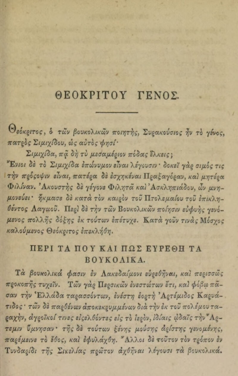 ΘΕΟΚΡΙΤΟΥ ΓΕΝΟΣ. κ^είκοιτος, δ των βουκολικών ποιητής, Συξακούσιος ήν το γένος, πατξός Σιμιχίδου, ώς αυτός φησί' Σιμιχι’βα, πά βή τυ μεσαμέξίον πόοας έλκεις; Ενιοι ίέ το Σιμιχίδα επώνυμου είναι λέγουσιν· δοκεϊ γάξ σιμός τις την ποόςοψιν είναι, πατέξα δε εσχηκέναι Πξαξαγοςαν, καί μητέρα Φιλίναν. Ακουστής οε γέγονε Φιλητά κα) Άσκληπιά&ου, ών μνη- μονεύει * ήκμασε οε κατά τον καΐξον τοϋ Πτολεμαίου του επικλη- Οέντος Ααγωοϋ. Πίξ; δε την των Βουκολικών ποίησιν ευφυής γινό- μενος πολλής ίόξης εκ τούτων επέτυχε. Κατά γοΰν τινάς Μόσχος καλούμενος Θεόκριτος επεκλήΟη. ΠΕΡΙ ΤΑ ΠΟΥ ΚΑΙ ΠΏΣ ΕΥΡΕΘΗ ΤΑ ΒΟΥΚΟΛΙΚΑ. Τ« βουκολικά φασιν Ιν Αακε&αίμονι εύξεΟήναι, και πεξίσσώς πξοκοπής τυχεΤν. Των γάξ Πεοσικών ενεστώτων ετι, καί φόβω πά- σαν τήν Ελλάδα ταοασαόντων, ίνίστη έοξτή Άξτέμώος Καξυά- τ/δοί' των δε παοΰένων άποκεκξυμμένων οιά τήν εκ τοϋ πολέμου τα- ραχήν, άγξοΤκοίτινες είςελΰόντες εις το ιεοον, Ιδίαις φ&αϊς τήν Αο- τεμιν ύμνησαν * τής δε τούτων ξένης μούσης άοίστης γενομένης, παζέμείνε το έϋος, κα) Ιφυλάχθη. Αλλοι δε τούτον τον τξόπον εν Τυν&αξί&ι τής Σικελίας ποώτον άχθήναι λ.έγουσι τά βουκολικά.