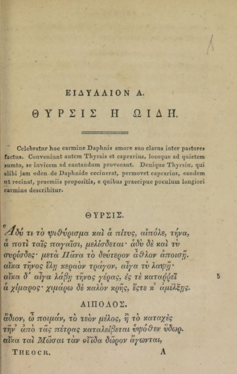 ΕΙΔΥΛΛΙΟΝ Α. Θ Υ Ρ Σ I Σ Η ΩΙΔΗ. ΟΚ'ΙιΓ.'ΐΙιΐΓ )ιοε ΟΗπηϊηε Παρίιηί.ι ηυιονε βηο εΐαπίί ϊηίεε ραβίοτε» ΓιοΙιυ. ΟοηνεηϊαηΙ ΗϋΙεηι ΤΙιγΓϊίί εΐ εερεαηιΐθ, Ιοεοηυε αί ηυϊείειη βιπηίο, 50 ϊηνϊοειη ηί εαηΐίηάυιη ρΓονοεϊηΙ. Ώεηΐηαε ΤΙι^γβϊπ, ςαί α1ΪΙ)ΐ )»πι οίεη <Ιε 1)»ρ1ιηί(1ε εεείηεΓΗί, ρεπηονεί ε.ιρι.ιπιΐ!, εβηιίειη ιιΐ Γβεΐηβί, ρεβειηπί ρΓοροιΐΐΐι, ε ςιιΐ&ϋθ ρεβεεΐριιε ροειιΐυω Ιοηςϊοη ε&ηηίηε (ΙεβεπΙίΐΐίΓ. ΘΥΡΣΙΣ. \4δύ τι το ψιΰνρισμα και η πίτνς, α!πόλε, τψα, α πού ταϊς παγαϊσι, μελίσδεται· άδύ δέ χαϊ τ'ν σνρΐσδες· μετά Πάνα το δεύτερον ά&λον ηττοισί}. αΐχα τψος ελμ χεραδν τράγον, αίγα τν λαψ!}· αΐχα δ’ αίγα λάβμ τηνος γέρας, ές τέ χαταρρεΐ ά χίμαρος· χιμάρω δέ χαλδν χρης, έςτε χ άμέλξμς. ΑΙΠΟΛΟΣ. άδιον, ώ ποιμάν, τδ τεδν μέλος, η τδ κατοχές την άττδ τάς πέτρας καταλείβεται νψο&εν ύδωρ, αΐχα ται Μωσαι τάν οΤΐδα δώρον άγωνται, Τηεοοη. Α 5