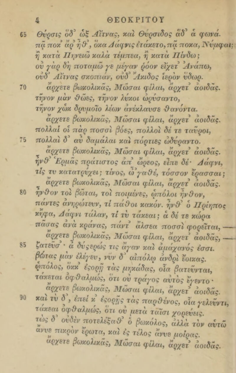 65 70 75 εο 85 90 4 ΘΕΟΚΡΙΤΟΥ Θνρσις ο<5 ώξ Αίτνας, χαί Θνρσιδος ά φώτα. τι ά π οχ άρ η&, όχα Αάφνις έτάχετο,πά ποχα, Άτνμφαΐ; η χατα Πηνειώ χαλά τίαττεα, η χατά Πίνδω; ον γάρ δη ποταμώ γε μέγαν ρόον εί'χετ Ανάπω, ονδ’ Αίτνας σκοπιάν, ονδ' 'Λχιδος Ιερόν νδωρ. άρχετε βωχολιχας, Μώσαι φίλαι, άρχει αοιδάς. τψον μάν θώες, τηνον λνχοι ώονσαντο, την ον /ωχ δρνμοϊο λέων άνέχλανσε θανόντα. άρχετε βωχολιχας, Μώσαι φίλαι, αρχετ αοιδάς. πολλαί οι παρ ποσσί βόες, πολλοί δέ τε ταύροι, πολλαϊ δ αν δαμάλαι χαί πόρτιες ώδνραντο. άρχετε βωχολιχας, Μώσαι φίλαι, αρχετ αοιδάς. ψ& Ερμάς πράτιστός άτι ώρεος, είπε δέ· Αάφνι, τις τν χατατρνχει; τίνος, ω γα&έ, τ άσσον ερασσαι; άρχετε βωχολιχας, ]\Γώσαι φίλαι, αρχετ αοιδάς. ηνθον τοι βωται, τοί ποιμένες, ωπόλοι ήν Ο ον, παντες ανηρωτενν, τι παΟοι χαχον. ην·θ~ ο Ιϊρίηπος χηφα, Ααφνι ταλαν, τί τν ταχεαι; ά δέ τε χώρα πασας ανα χρανας, παντ αλσεα ποσσί φορείται, — άρχετε βωχολιχας, Μώσαι φίλαι, αρχετ αοιδάς,— ςατενσ · α δνςερως τις αγαν χαί αμάχανός ε’σσι. βώτας μαν ιλέγεν, ινν δ αιπολω ανδρί έοιχας. ωπόλος, οχχ έςορρ τάς μηχάδας, οΐα βατεννται, τάχεται οφθαλμως, οτι ον τράγος αντδς εγεντο · άρχετε βωχολιχας, Μώσαι φίλαι, άρχετ’ αοιδάς. χαί ιυ <5’, έπεί χ έςορης τάς παρθένος, οία γελενντι, ταχεαι οφθαλμώς, οη οΰ μετά ταΐσι χορεύεις, τως δ ούδέν ποτελέξα&' δ βωχόλος, άλλά τον αντώ αίνε πιχρον ί'ρωτα, χαί ές τέλος άννε μοίρας, άρχετε βωχολιχας, Μώσαι φίλαι, αρχετ αοιδάς.