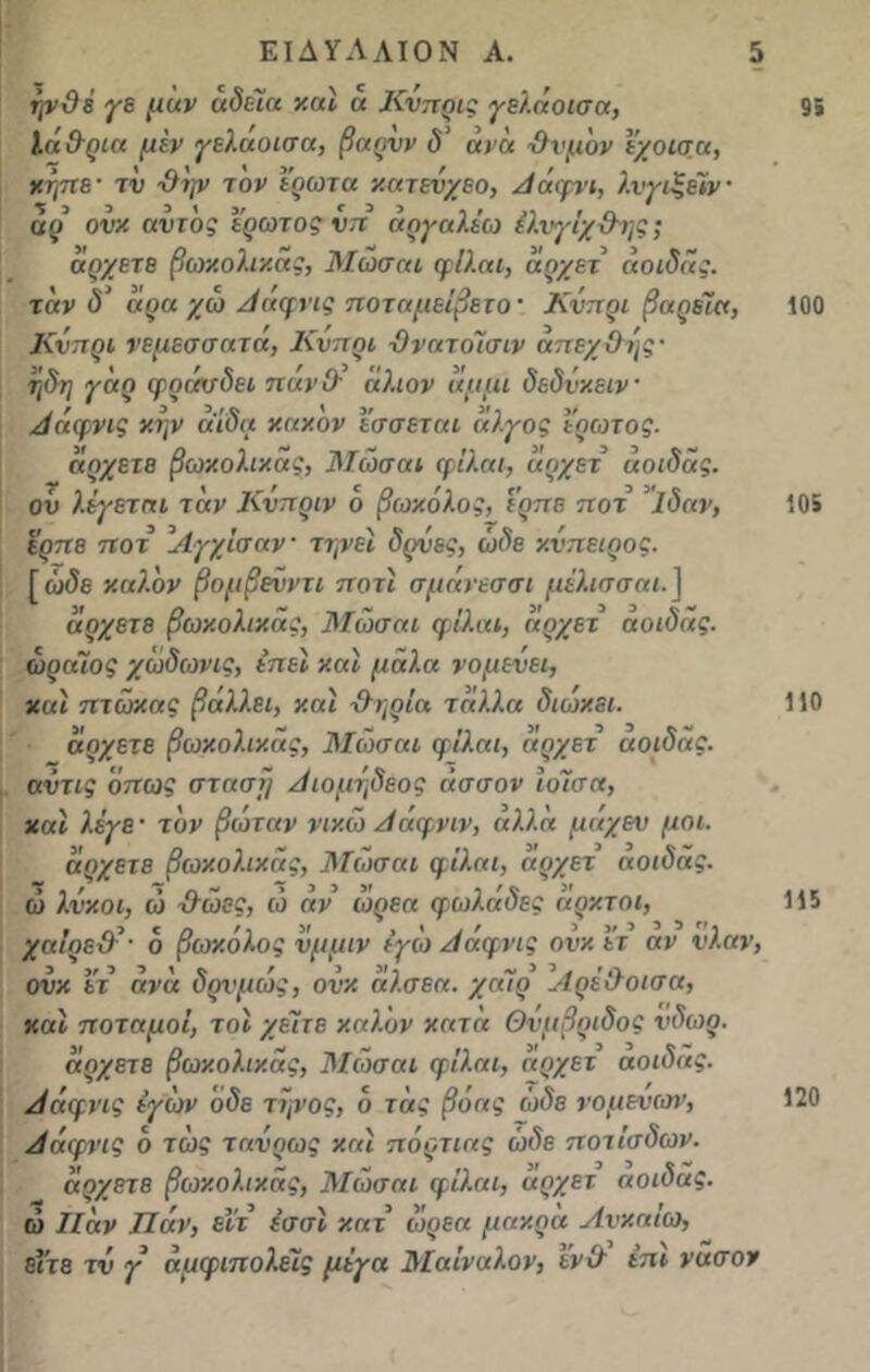 ψΟέ γε μάν άδεια καί ά Κυπρις γελάοισα, ΙάΟ-ρια μεν γελαυισα, βαρνν δ’ άνά -Θυμόν ι’χοισα, κήπε· τν Θ'ψ τον έρωτα κατενχεο, Αάφνι, λνγιξέϊν· άρ ονκ αυτός έρωτος νπ άργαλέω έλνγίχΘης; άρχετε βωκολικάς, Μωσαι φΐλαι, άρχει άοιδάς. τάν δ’ άρα χω Αάφνις ποταμείβετο· Κυπρί βαρεία, Κυπρί νεμεσσατά, Κυπρί Θνατόΐσιν απεχθές- ηδη γάρ φράσδει πανΟ· άλιον άμμι δεδνκειν Αάφνις κην άίδα κακόν ισσεται άλγος έρωτος. άρχετε βωκολικάς, Μωσαι φΐλαι, άρχετ άοιδάς. ον λέγεται τάν Κνπριν ο βωκόλος, ίρπε. ποτ ’ΐδαν, ερπε ποτ ’ΛγχΙσαν· τψει δρνες, ώδε κνπειρος. [ ώδε καλόν βομβεϋντι ποτι σμάνεσσι μέλισσαι.] άρχετε βωκολικάς, Μωσαι φΐλαι, άρχετ άοιδάς. ωραίος χώδωνις, έπει και μάλα νομεΰει, και πτώκας βάλλει, και Θηρία τάλλα διώκει. άρχετε βωκολικάς, Μωσαι φΐλαι, αρχετ αοιδας. αυτις όπως στάση Αιομηδεος άσσον ΐοίσα, και λέγε ■ τον βώταν νικώ Ααφνιν, αλλα μαχεν μοι. άσχετε βωκολικάς, Μωσαι φΐλαι, αρχετ άοιδάς. ώ λύκοι, ώ Θώες, ώ άν ώρεα φωλάδες άρκτοι, χαΐρεϋ’- 6 βωκόλος υμμιν έγώ Αάφνις ονκ έτ αν υλαν, ονκ ετ άνά δρνμώς, ονκ άλσεα. χαίρ ΑρέΘοισα, και ποταμοί, τοι χεΊτε καλόν κατά Θνμβριδος ύδωρ. άρχετε βωκολικάς, Μωσαι φΐλαι, άρχετ άοιδάς. Αάφνις ιγών όδε τψος, ο τάς βόας ώδε νομένταν, Αάφνις ό τώς τανρως και πόρτιας ώδε ποτίσδων. άρχετε βωκολικάς, Μωσαι φΐλαι, άρχετ αοιδας. ώ Παν Παν, ειτ έσσι κατ ώρεα μακρα Ανκαίω, είτε τν γ άμφιπολέΐς μέγα Μαΐναλον, ϊνΘ έπι νασον 95 100 10» 110 115 120