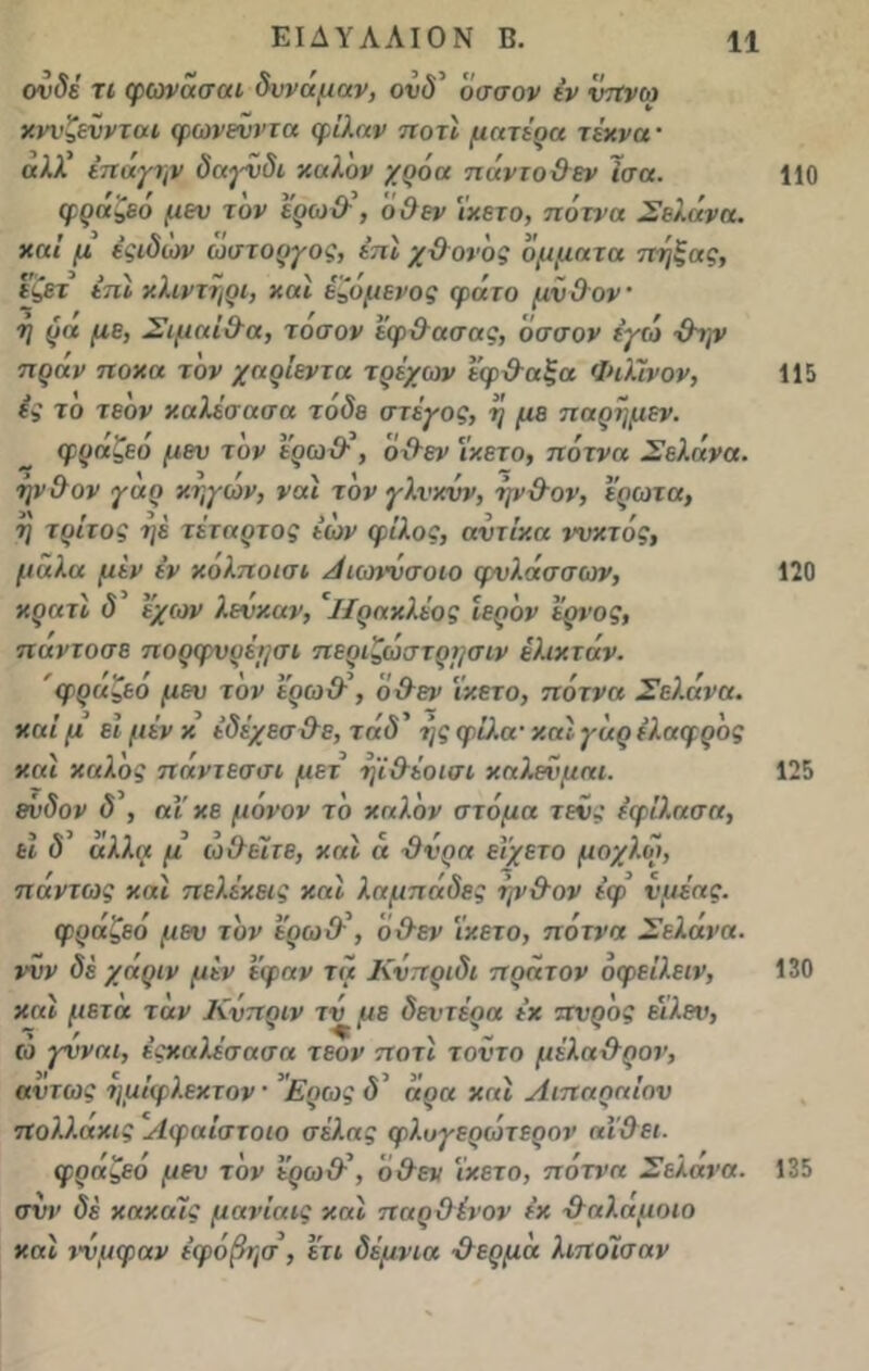 ονδέ τι φωνασαι δννάμαν, οΐ'ύ’ οσσον έν ντΐνω χννζεννται φωνενντα φιλάν ποτί μητέρα τέκνα · αλλ' έπάιγψ δαγνδι καλόν χρόα πάντοΟεν Ισα. φράζεό μεν τον έρω&\ ό&εν 'ίχετο, πότνα Σελήνη, καί μ έςιδιον ώστοργος, έπί χ&ονός ομματα πήξης, έζετ έπΐ κλιντήρι, και έζόμενος φάτο μν&ον ■ή ρα με, Σι μα Ολα, τοσον ίφ&ασας, οσσον εγώ -ίλην πράν ποχα τον χαρίεντα τρέχων έφ&αξα Φιλϊνον, ες το τεδν καλέσασα τάδε στέγος, ή με παρήμεν. φράζεό μεν τον έρω&\ ό&εν ΐκετο, πότνα Σελά να. ■ήν&ον γαρ κηγων, ναι τον γλνκνν, φν&ον, έρωτα, η τρίτος ηέ τέταρτος έών φίλος, αντίκα ννκτός, μαλα μεν έν κολποισι Α ιοηνσοιο φνλάσσων, κρατί δ έχων λενκαν, 'ΐΐρακλέος ιερόν έρνος, παντοσε πορφνρέι/σι περιζώστρμσιν έλιχτάν. φραζεο μεν τον έρω&’, ό&εν Ϊκετο, πότνα Σελήνα. καί μ ει μέν κ έδέ/εσ&ε, τάδ' ι]ς φίλα· καί γαρ ελαφρός και καλός πάντεσσι μετ ψ&έοισι καλενμαι. ένδον δ , αΐ χε μόνον το καλόν στόμα τενς εφίλασα, ει δ αλλα μ ιοί}είτε, καί « &νρα εί'χετο μοχλοί, πάντως και πελέκεις καί λαμπάδες ψ&ον έφ νμέας. φράζεό μεν τον ε'ρω& , ό&εν ϊκετο, πότνα Σελάνα. ννν δέ χάριν μεν έφαν τα Κνπριδι πράτον όφείλειν, καί μετά ταν Κνπριν τν με δεντέρα έχ πνρός εϊλεν, ώ γνναι, έςχαλέσασα τεον ποτί τοντο μέλα&ρον, αντως ημίφλεχτον · ’Ερως ό’ άρα χαί Λιπαηαίαν πολλαχις Αφαίστοιο σέλας φλυγερώτερον αι&ει. φράζεό μεν τον έρω&\ ό&εν ϊκετο, πότνα Σελανα. σνν δέ κακαίς μανίαις καί παρ&ίνον έχ &αλαμοιο καί τνμφαν έφόβησ, έτι δέμνια &ερμά λιποϊσαν 110 115 120 125 130 135