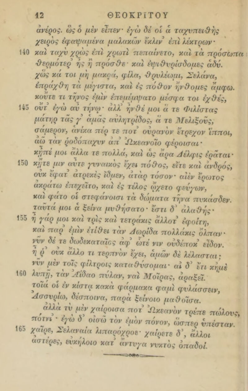 άνέρος. ως 6 μέν εϊπεν έγώ δέ οί « ταχνηειθης χειρος έφαψαμένα μαλακών ί'κλιν έπίλέκτρων 140 καί ταχν χρως επί χρωτί π επαινετό, καί τα πρόσωπα θερμότερ τ)ς η πράσθβ' καί έψιθνρίσδομες όδν. χώς κά τοι μη μακρά, φίλα, θρνλέωμι, Σελάνα, έπράχθη τα μέγιστα, καί ές πόθον ηνθομες άμφω. κοντέ τι τηνος 4μ1ν έπεμέαψατο μέσφα τοι ένθές, , «3,1 > , ».,> » I , Χ . , Λ ■’ ·« ον τ εγω αν τήνω ■ αλλ ηνθε μοι α τε Φιλιστας ματηρ τάς γ αμάς ανλτμρίδος, α τε Μελιξονς, σαμερον, ανικα πιο τε ποτ ονοανον ίτοίνον ίπποι, ’ ~ ' γ * ' 3 3 3„ ' , ν Λ ’ αω τ αν ρούοπαχνν απ Ιίκεανοιο φέροισαι · κγπέ μοι αλλα τε πολλά, και ως αρα Λ έλφις έραταΐ' 150 κίμεμιν άντε γνναικός ΐχει πόθος, είτε καί ανδράς, ονκ εψατ άτρεκές ίδυεν, αταρ τόσον αίέν έρωτος ακράτω έπεχείτο, καί ές τέλος οίχετο φενγων, καί φατο οι στεφάνοισι τα δώματα τψα πνκάσδεν. τανττί μοι α ξείνα μνθησατο · ε'στι δ' άλαθης- 155 η γάρ μοι καί τρις καί τετράκις άλλον εφοίτη, καί παρ’ έμϊν έτΐθει τ αν Λωρίδα π ολλάκις όλπαν · ννν^δετε δωδεκαταιος αφ ώτέ νιν ονδέποκ ειδον. ■η ρ <η’χ 0λλο τι τερπνόν έχει, όμών δέ λέλασται; ινν μέν τοίς φίλτροις καταθνσομαι- «* <5’ έη Χη’μ£ 160 λύπη, τόνΐϊίδαο πνλαν, ναι Μοίρας, άραξεί. το7« οϊ έν κίστα κακό, φάρμακα φαμί φνλάσσειν, Λσσνρίω, δέσποινα, π αρα ξεΐνοιο μαθοίσα. αλλό τνμένχαίροισα ποτ Ωκεανόν τρέπε πώλους, ποτνι · έγω δ οΐοώ τον έμόν πόνον, ώσπερ νπέσταν. 16·. χαιρε, Σελαναια λιπαροχροε- χαίρετε δ\ άλλοι αστερες, ενκηλοιο κατ άντνγα νυχτός όπαδοί.