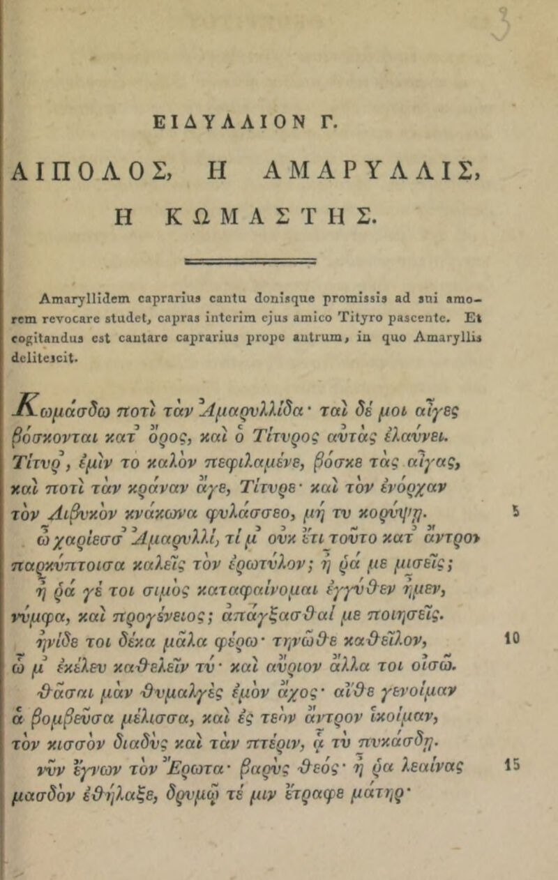 ΕΙΔΥΛΛΙΟΝ Γ. Α I Π Ο Α Ο Σ, Η ΑΜΑΡΥΛΛΙΣ, Η Κ β Μ Α Σ 'Γ Η Σ. Απΐ3Γγ11ΐι1βΓη οβρΓϋΓΪϋβ οβηία ίοηΐ,ηαβ ρΓοηιΐ,ίΐί βά ίηϊ βηιο- Γ0Π1 Γ0Υ003Γ6 δίοίβΐ, 03ρΓ33 ϊΐΐίΟΠΠΙ 0)03 301100 ΤίίγΓΟ ρ350βη1β. Ε* οο^ίΐ,ιηιίαθ οβί οβοΙβΓβ οαρΓϊήαδ ρπ,ρο βιιΐηιιη, ϊα <ριο Αίηαι-γΐΐΐδ «Ιοίϊίοιοίΐ. -Κωμάσδω ποτι ταν ^Αμαρυλλίδα · τ αί δέ μ οι αίγες βόσκονται κατ όρος, και ο Τίτνρος αντάς έλαννει. Τίτνρ , εμίν το καλόν πεφιλαμένε, βόσκε τας αίγας, και ηοτι ταν κράναν άγε, Τίτνρε · καί τον ένόρχαν τον Αιβνκόν κνάκωνα φυλασσεο, μη τν κορνχ/ιμ. ώχαρίεσσ ’Αμαρνλλί, τι μ ονκ ετι τούτο κατ’ αντροι παρκνπτοισα καλείς τον ερωτύλον; η ρά με μισείς; η ρά γέ τοι σιμός καταφαίνομαι έγγν&εν ημεν, ννμφα, καί προγίνειος; απαγξασ&αί με ποιήσεις. ηνίδε τοι δέκα μάλ.α φέρω· τψω&ε κα&έϊλον, ώ μ’ έκέλεν κα&ελέϊν τν· καί ανριον αλλα τοι οισω. ■&άσαι μάν Όνμαλγίς έμόν άχος· αί&ε γενοίμαν ά βομβενσα μέλισσα, καί ές τεόν άντρον ικοίμαν, τον κισσόν διαδνς καί τάν πτέριν, ά τν πνκασδη. ννν εγνων τον 'Ερωτα· βαρύς -&εός· η ρα λέαινας μασδόν έ&ηλαξε, δρνμω τέ μιν ετραφε μάτηρ· 10 15