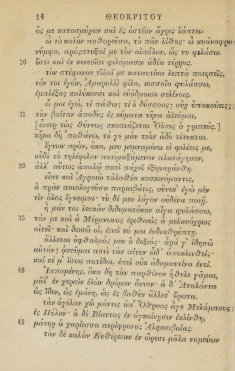 20 25 30 35 40 45 14 ΘΕΟΚΡΙΤΟΥ ός με χατασμνχων καί ές αστέ ον αχρις ϊόπτει. ώ το καλόν πο&ορενσα, το παν λΐ&οζ’ ώ κνόνοφρν τνμφα, προςπτνξαί με τον αίπολον, ω,' τν φιλήσω, εστι καί εν κενεοΊσι φιλάμασιν άδέα τέοψις. τον στέφανον τΐίαί με καταντίκα λεπτά ποιήσεις, τόν τοι έγών, ΛμαρνΏΪ φίλα, κισσοΊο φνλάσσω, έμπλεξας καλνχεσσι και ενόδμοισι σελίνοις. ω μοι (γιο, τι παθω; τίδ δνσσοος; ονχ νπαχονεις; τον βαίταν αποδυς ές κύματα τψα αλεϋμαι, [ ώπερ τως -θνητός σχοπιαζεται Ολπις δ γριπβυς. ] κΐ/Χα δη ποθανω, το γε μαν τεον αδν τέτνκται. ιγνων πόαν, δκα, μεν μεμναμένω εί φιλέεις με, ονδε το τηλεφιλον ποτιμαξαμενον πλαταγησεν, αλλ ατπως άπαλω ποτι πάχεϊ έξεμαράν&η. είπε χαι.Λγροιιο ταλαθεα κοσκινομαντις, η πραν ποιολογεύσα παραιβάτις, οννεχ εγώ μέν το ολος εγχειμαΐ' τν δέ μεν λογον ονδενα ποιε/. η μαν τοι λενχαν διδνμάτοκον αίγα φνλασσιο, ταν με χαι ά Μέρμνωιος έρι&αχίς α μελανόχρως αιτεί χαι διοσιο οι, επει τν μοι ένδιαθ^ρνπτη. , «λλετ«ί δφ&αλμός μεν δ δεξιός · «οίί γ ίδησώ αύτάν; ρσενμαι πού ταν πίτνν ώδ* αποκλινθείς■ χαι χέμ ίσως ποτίδοι, έπεί ονχ αδαμαντίνα εντί. „ Ι^νμώ'ης, δκα δη ταν παρθένον η θελε γαμαι, μαλ ένχερσιν ελών δρόμον αννεν- ά δ’ Αταλάντη ώ, β&, ώς έμιίνη, ώς ές βαθύν όλλετ ϊρωτα ταν αγελανχώ μόνης όπ 'Όθρνος όγε Μελόιιπονς ί, Πνλον α δε Βίαντος έν όγχοίνησιν έχλίν&η, μιπηρ α χαρίεσσα περίφρονος 'ΛλφεσιβοΙας. 1αν ύ£ *αλαν Κν^ΐρΒΐαν έν ώρεσι μόλα νομεύων