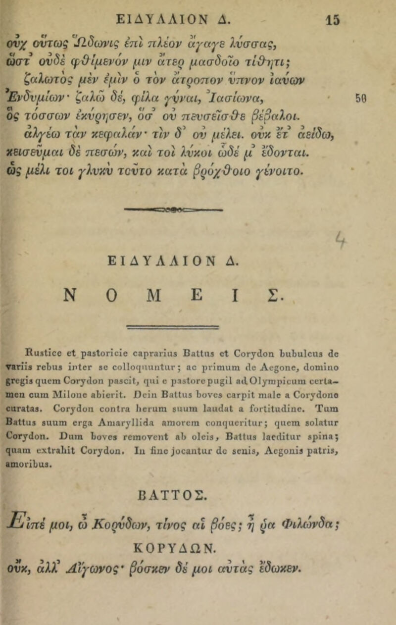 ονχ όντως ΐΩ.δωνις έπϊ πλέον αγαγε λνσσας, ωστ ονδέ φΟίμενόν μιν ατερ μασδοΊο τί&ητι; ζαλωτος μεν εμιν ό τον ατοοπον νπνον ιανων Ενδυμίων' ζαλώ δέ, φίλα γνναι, Ιασίωνα, ος τάσσων ικνρησεν, οσ ον πενσεΊσίλε βέβαλ.οι. α)·γίω ταν κεφαλήν τιν δ’ ον μέλει, ονκ ετ αείδω, κεισενμαι δέ πεσων, και τοϊ λνκοι ώδέ μ εδονται. ως μέλι τοι γλνκν τοντο κατα βρόχ Οοιο γένοιτο. <1 ΕΙΔΥΛΛΙΟΝ Δ. Ν Ο Μ Ε I Σ. ΚϋίΙΐοο βί ραβίυποϊο οαρπιηιΐ3 ΒηΙΙιη οΐ (Γοι^οη 1>ιι1)ΐι1οι>3 3ο ▼βπ'ϊβ γοΙ)Η3 ΪιΊογ 80 οοΙΙοφπιιιίαΓ; »ο ρι-ίηηιηι 3ο Αοβοηβ, ιίοιηίπο 8Γ0(5Ϊ3 ηαοιη ΟθΓγ3οη ρηβοΐΐ, <ριϊ ο ρ33ΐοΓβρυ£Ϊ1 οιΙΟΙ/τηρίοιιιη οογΙ*- ωοα οαιη Μίίοιιο ηΐιίοιίΐ. Χϊοΐη ΒβΙΙιιβ 1)ονο8 οβΓρίΙ ηιβίο » Οοι·^3οηο 01ΪΓΛΪ33. ΟοΓγ3οη οοηίπι ΙιβΓατη 8ΐιαιη ΙηικΙ,ιΙ α Γοι-ΐίΙιι3ίηο. Τιπη Β«11α3 βαιπη ογ^ι ΑηιβΓ^ΠΜα «τηοΓοη οοηηαοΓΪΙιΐΓ; ψιοπι 8ο1αΙιΐΓ Οοτ^3οη. Ι)ιιιη Ιονοβ ΓειηονοηΙ «1> ο1οΐ8, Ββίΐιιβ 1ηο3ϊΙαΓ 8ρίη3; ςα»ιη οχίπιΐιίΐ ΟοΓ^3υη. Ιιι ίίιιο ;οοαηΙια· 3ο 80ίΐί3, Αοβοηίβ ραΐή8, Βιοήΐινι. ΒΑΤΤΟΣ. Είπε μοι, ώ Κοηνδων, τίνος ηΐ βόες; ή ζ>α Φιλωνδα; ΚΟΡΥΔΩΝ. ονκ, αλλ’ Αΐγωνος’ βόσκεν δέ μοι ανίας ε'δωκεν.