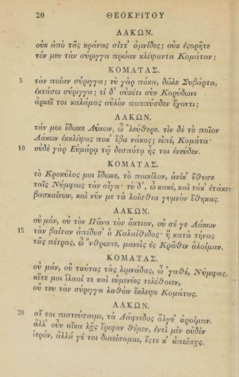5 10 15 20 20 ΘΕΟΚΡΙΤΟΥ ΛΑΚΩΝ. ονχ όπδ της χοάνης σίττ αμνίδες; ον·/, έςορήτε τον μεν την σνριγγα πρώην χλέψαντα Κομήτην; ΚΟΜΛΤΑΣ. την ποιαν σύριγγα; τν γηρ πό/.α, δωλε Σνβάρτη, έχτασω σνριγγα; τι <5’ ονχέτι σνν Κορνδωνι άρχει τοι χαλαμας ατΊον ποππνσδεν ε/οντι; Λ Λ Κ12 Ν. τη>· μοι εδωχε Λνχων, ω λεν&ερε. τϊν δε τδ ποιον Λόχων εχχλέψας ποχ εβα νάχος; εΐηέ, Κομάτα · ονδε γηρ Ενμαρη τώ δεσπότη ι)ς τοι ένενδεν. Κ Ο Μ Α Τ Α Σ. το Κροχυλος μοι εδωχε, το ποιχίλον, ηνίχ εΟνσε τη7ς Ννμφαις τάν αίγα- τν δ\ ώ χηχέ, χηΐ τόχ έτόχε-ν βασχαίνων, χαϊ ννν με τά λοίσθια γνμνδν εθηχας. ΑΛΚΩΝ. ον μόν, ον τον Πάνα τον άχτιον, ον σε γε Λόχων ταν βαιταν ατιεδνσ ό Καληΐ&ιδος· η χητά τψας της πέτρας, ώ νΟρωπε, μανείς ές Κρό&ιν άλοίμαν. ΚΟΜΑΤΑΣ. ον μόν, ον ταντας τας λψνόδας, ώ ’γαθέ, Νύμφης. οιτε μοι ιλαοί τε χηί ενμενέες τελέ&οιεν, ου τεν ταν σύριγγα λα&ων εχλεψε Κομήτης. λακών. ηιτοι πιστεχισηηιι, τη Λόανιδο- ’ - ’η’ ' „ ,Σ ’ ■<'(/<ίσος α/.γε αροιμην. , ο^ ηχα ΐϊΐς ιριφον θέμεν, έντί μεν ονδέν (,0ν’ αλλα Τ* ΤΟί Λββίσομαι, Ι’ςτε χ’ όπείπχς.