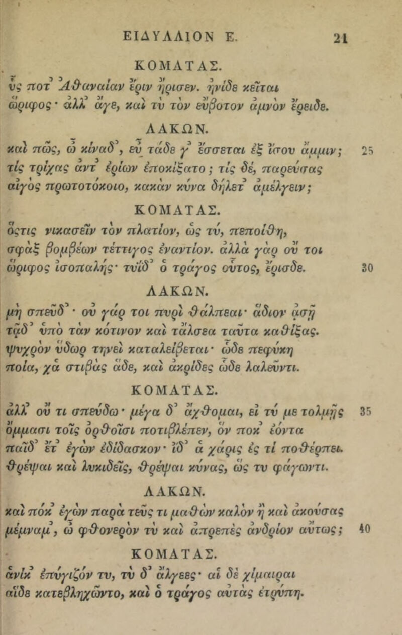 ΚΟΜΛΤΑΣ. υ? ποτ Λ & αν αίαν ιριν ηρισεν. ηνίδε κείται ωριφος · αλλ αγβ, καί τν τον ενβοτον αμν'ον Ι’ρειδε. ΛΑΚΏΝ. καί πώς, ώ κίναδ\ εν τάδε γ εσσεται εξ ίσον άμμιν; τίς τρίχας αντ ερίων έποκίξατο; τις δέ, παρενσας αϊγος πρωτοτοκοιο, κακάν κ.ννα δηλετ άμέλγειν; ΚΟΜΛΤΑΣ. όςτις νικασέΐν τον πλατίυν, ώς τν, πεποΐχλη, σφαξ βομβέων τέττιγος εναντίον, άλλα γάο ον τοι ώριφος ισόπαλης· τνίδ ο τράγος οντος, ϊυισδε. ΛΑΚΩΝ. μη σπενδ* · ον γάρ τοι πνρϊ χλάλπεαι· άδιον ασή ταδ νπό τάν κότινον καί τάλσεα ταντα καΟίξας. ψνχρον νδωρ τηνεϊ καταλείβεται · ώδε πεφνχη ποια, χά στιβάς άδε, καί ακρίδες ώδε λαλενντι. ΚΟΜΛΤΑΣ. αλλ ον τι σπεύδω * μίγα <5’ άχ&ομαι, εϊ τν με τόλμης όμμαπι τοίς όρ&οΊχη ποτιβλέπεν, 'όν π οχ εόντα παϊδ ετ έγών εδίδασκον ίδ’ ά χάρις ές τί πο& έρπει, χλρέψαι καί λνκιδείς, ·&ρέψαι κννας, ώς τν φάγωντι. ΛΑΚΩΝ. καί πόκ έγών παρά τενς τι μαχλτσν καλόν η καί άκονσας μέμναμ, ώ φ&ονερόν τν καί απρεπές άνδρίον αντ ως ; ΚΟΜΛΤΑΣ. άνίκ έπνγιζόν τν, τν <5’ άλγεες · αί δέ χίμαιοαι αίδε κατεβληχώντο, καί ό τράγος αντάς έτρνπη. 25 30 35 40