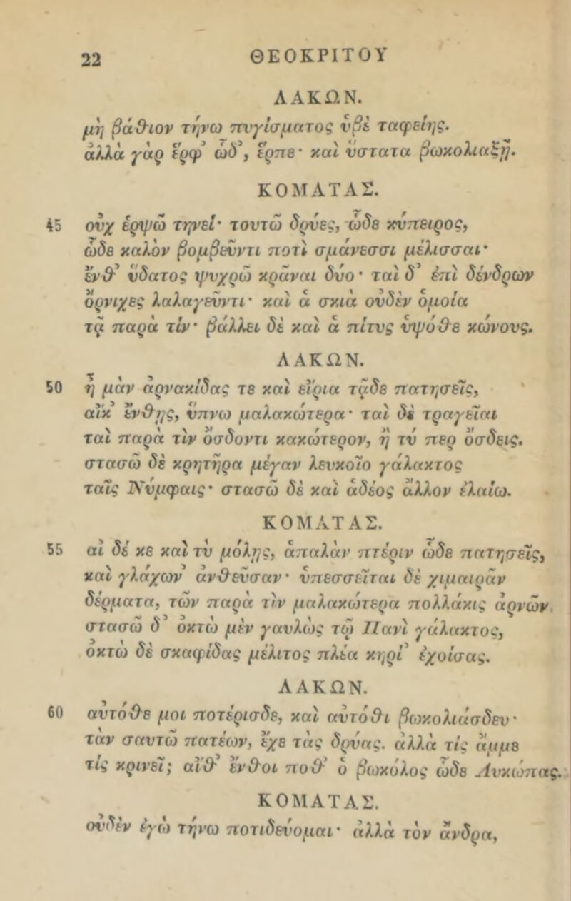 45 50 55 60 22 ΘΕΟΚΡΙΤΟΥ ΛΑΚΏΝ. μη βάΟτον τψω πνγίσματος νβέ ταφείης. αλλά γάρ ερφ ώδ\ ερπε· και ύστατα βωκολιαξη. ΚΟΜΑΤΑΣ. ονχ έρψώ τψεΙ· τοντώ δρνες, ώδε κυπειρος, ώδε καλόν βομβενντι ποτι σμάνεσσι μέλισσαΐ’ εν& ύδατος ψνχρω κράναι δυο · ται δ έπι δένδρων όρνιχες λαλαγενντι · και ά σκιά ονδέν όμοια τζι παρά τίν βάλλει δέ καϊ ά πίτνς νψόΟε κωνονς. ΛΑΚΩΝ. η μάν άρνακίδας τε και εϊρια τ(/.δε πατήσεις, αΐκ έν&ης, νπνω μαλακωτέρα - ται δέ τραγείαι ται 7ταρα τιν οσδοντι κακώτερον, η τν περ όσδεις, στασώ δέ κρητηρα μέγαν λενκοΊο γάλακτος ταΐς Ννμφαις· στασώ δέ καί άδέος άλλον ε’λαίω. ΚΟΜΑΤΑΣ. αι δέ κε και τν μήλης, άπαλάν πτέριν ώδε πατήσεις, και γλαχων αν&ενσαν νπεσσεΐται δέ χίμαιραν δέρματα, τών παρά τιν μαλακω τέρα π ολλάκις αριών στασώ δ οκτώ μεν γαυλως τω ΙΙανι γάληκτος, οκτώ δέ σκαφΐδας μέλιτος πλέα κτ\ρι εχοίσας. ΛΑΚΏΝ. αντήχλε μοι ποτέρισδε, και αντό&ι βωκολιάσδεν- τάν σαυτώ πητέων, εχε τάς δρύας. αλλά τις άμμε τις κρίνει; αιί/ εν Οόι π ο (λ ο βωκολος ωδε Λνκιοτιης. ΚΟΜΑΤΑΣ. ονδέν έγώ τηνω ποτιδενομαΐ' αλλά τον ανδρα,