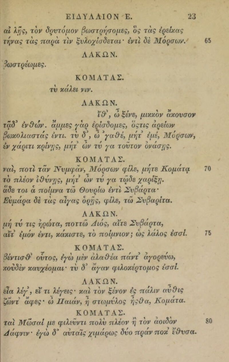 • * αΐ λί}ς, τον δρντόμον βωστρήσομες, ο,' τας έρείκας την ας τ άς παρά τιν ξνλοχίσδεται· ένύ δε Μορσων.· ΛΑΚΏΝ. βωστρέωμες. ΚΟΜΑΤΑΣ. τν χάλει νιν. ΛΑΚΩΝ. ΐθ·\ ώ ξένε, μικκδν άκονσον τΐιδ’ ιν&ών. άμμες γάρ έρίσδομες, οςτις άρείων βωκολιαστάς έντι. τν δ , ώ γα&έ, μητ εμέ, Μορσων, έν χάριτι κρίνμς, μητ ών τν γα τοντον ονάσης. ΚΟΜΑΤΑΣ. ναι, ποτί τάν Ννμφάν, Μορσων φίλε, μήτε Κομάτψ το πλέον ΙΟννμς, μητ ών τν γα τωδε χαρίξη. αδε τ οι ά ποίμνα τώ Θονρίω έντί Σνβαρτα · Ενμάρα δέ τάς αίγας δρτ/ς, φίλε, τώ Σνβαρίτα. ΑΛΚΩΝ. μη τν τις ηρώτα, ποττώ Αιός, αϊτέ Σνβαρτα, αιτ έμόν έντι, κάκιστε, το ποΐμνιον; ως λάλος έσσΐ. ΚΟΜΑΤΑΣ. βέντισ-Ο- οντος, εγώ μέν άλα θέα παντ αγορεύω, κονδέν κανχέομαι· τν δ' άγαν φιλοκέρτομος έσσΐ. ΛΑΚΩΝ. εία λέγ, εΐτι λέγεις· και τον ξένον ές πάλιν ανΰις ζώνε άφες· ώ ΙΙαιάν, η στωμνλος ης&α, Κομά τα. ΚΟΜΑΤΑΣ. ταί Μωσαί με φιλενντι πολν πλέον η τον αοιδον Αάφνιν εγώ <5’ αντάϊς χιμάρως δνο πρανποκ εΟνσα.