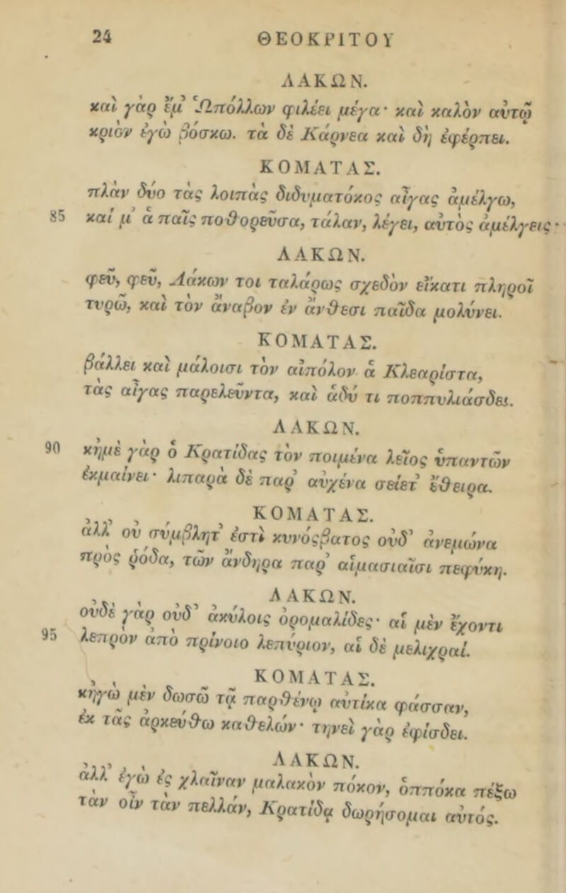 ΛΑΚ 12 Ν. γαρ εμ Λπολλων φιλιει μέγη· χαΐ χηλόν αϊτοί χςι'ον εγώ βόσκω, τη δΐ Κάρνεα χαΐ δη έφέρπει. Κ Ο ΜΑΤ ΑΣ. π).ην δχιο ταξ λοιπας διδί'ματοχος αίγας αμέλγω, χαι >ί1 α πα^ ποϋορενσα, ταλαρ, λέγει, αυτός αμέλγεις · ΛΑΚΏΝ. φεό, ψεν, Λάχων τοι ταλαρως σχεδ'ον εϊχατι πληροί τχ'ρω, χαι τον αναβον εν αν&εσι παίδα μολύνει. ΚΟΜΑΤΑΣ. βάλλει χαι μάλοισι τον αϊπόλον α Κλεαρίστα, τας αίγας παρελεύντα, χαΐ άδύ τι ποππνλαίσδει. 90 χημέγόρ ό Κρητίδας τ 'ον ποιμένα λείος ύπηντών έχμαίνει- λιπαρό δί παρ αυχένα σει'ετ εϋειρα. , , , , ΚΟΜΑΤΑΣ. σλλ ον ανμβλητ έστί χννόςβατος ονδ' όνεμωνα προς ρόδα, των άνδηρα παρ’ αίμασιαϊσι πεψύχη. , , , ΛΑΚΩΝ. ονδεγαρ ονδ αχύλοις όρομαλίδες- αί μέν %χοντι εηρον απο πρίνοιο λεπύρων, αI δέ μελιχραί. , , , ΚΟΜΑΤΑΣ. κηγω μεν δωσώ τα παρθένοι αντίχα ψάσσαν, ** τας η?Χΰν&ω κα&ελων- τψεΐ γόρ έφίσδει. . , , ΛΑΚΏΝ.  %ω * *1α7να? ^ηλαχ'ον ™*°*> οττπόχα «έξω αν °ίν Ίαν πΒλλαν> δέομαι αυτός.