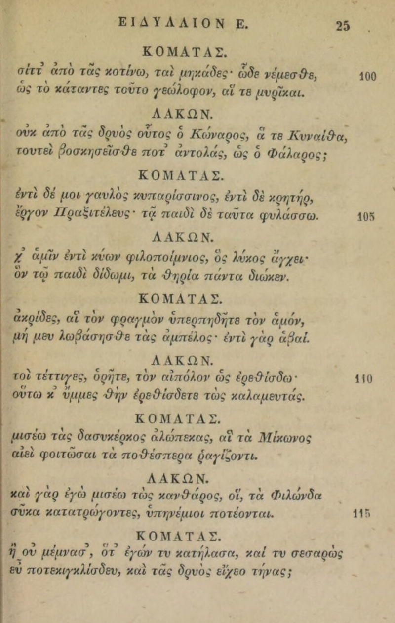 Ε I Δ Υ Λ Λ I Ο Ν Ε. ΚΟΜΑΤΑΣ. σιτχ απο της χοτινω, τηι μτγχαδες' ώδε νέμεσ &ε, 100 ως το χάτ ανίες τοντο γεωλοφον, αϊ τε μνρΐχαι. ΛΑΚΩΝ. ονχ απο της δρνδς οντος 6 Κωναρος, η τε Κνναί&α, τουτεί βοσχησείσΌε ποτ αντολάς, ως ο Φάλαρος; ΚΟΜΑΤΑΣ. έντι δε μοι γανλος χυηαρίσσινος, εντί δε χρητηο, εργον Ιίραξιτέλενς- τα παιδί δέ ταντα φυλάσσω. 105 ΛΑΚΩΝ. X αμΊν ε’ντι χνων φιλοποίμνιος, ος λνχος αγχει · ον τω παιδί δίδωμι, τα Όηρία παντα διωχεν. ΚΟΜΑΤΑΣ. αχρίδες, αΐ τον φραγμόν νπερπηδητε τον αμάν, μη μεν λωβάσησ&ε τας άμπελος· ίντι γαρ αβαί ΛΑΚΩΝ. τοι τέττιγες, ορητε, τον αίπόλον ως έρε&ίσδω' 110 οντω χ νμμες ·&'ψ έρε&ίσδετε τως χαλαμεντάς. ΚΟΜΑΤΑΣ. μισεω τας δασνχέρχος αλώπεχας, αΐ τα Μίχωνος αιει φοιτώσαι τα πο&έσπερα ραγίζοντι. ΛΑΚΩΝ. χαι γαρ εγω μισεω τως χ.αν&άρος, οΐ, τα Φιλωνδα σνχα χατατρώγοντες, νπηνέμιοι ποτέονται. 11 Γ« ΚΟΜΑΤΑΣ. η ον μέμνασ , οτ εγων τν χατηλασα, χαι τν σεσαρως ευ ποτεχιγχλίσδεν, χαι τας δρνδς ειχεο τηνας;