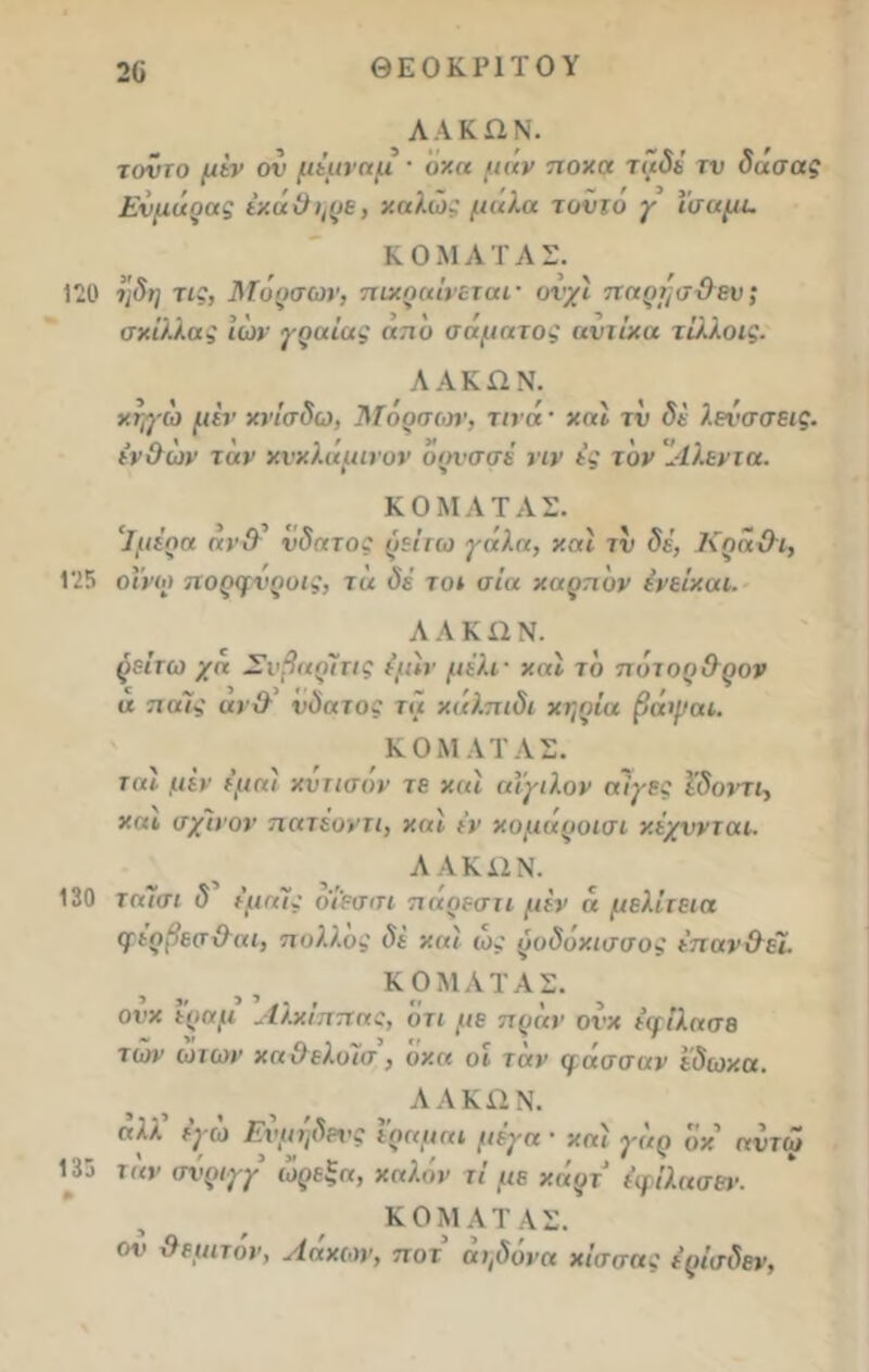 2ϋ ΘΕΟΚΡΙΤΟΥ ΛΑΚΩΝ. τοντο μεν ον μέμναμ · οχα μαν ποχα ταδέ τν δασας Εν μόρας έχάΟ^ρε, χαλώ* μήλα τοντο γ ίσαμε. ΚΟΜΑΤΑΣ. 120 μδη τις, Μόρσων, πικραίνεται· ονχι παρμσΟευ; σχίλλας ιών γραίας απυ σαματος αυιίχα τίλλοις. ΛΑΚΩΝ. χηγω μίν χνίσδω, Μορσων, τινά · χαϊ τν δί λενσσεις. ινΟων ταν χνχλαμινον ορνσσέ νιν ες τον Αλεντα. ΚΟΜΑΤΑΣ. Ιμέρα αν Ο νδατος ρείτω γάλα, χαί τν δέ, Κρα Οι, 125 οϊνω πορφνροις, τα δε το* αία χαρπυν ένείχαι. ΑΛΚΩΝ. ρείτω χα Σνβαρίτις ε’μίν μέλι- χαϊ το πότορΟρον α π αίς αν Ο νδατος τα χαλπιδι χηρία βάψαι. ΚΟΜΑΤΑΣ. ται μεν εμαί χντισον τε χαί αϊγιλον αίγες ϊδοντι, χαι σχίνον πατέοντι, χαϊ εν χομάροισι χέχννται. ΛΑΚΩΝ. 130 ταισι δ εμαϊς ο'ίεσσι πάρεση μεν « μελίτεια ψερβεσΟαι, πολλος δε χαί ως ροδόχισσος επανΟεΊ. ΚΟΜΑΤΑΣ. ονχ εραμ Αλχίππας, ότι με πράν ονχ εφίλασε των ωτων χαΟελοίσ, οχα οι ταν φάσσαν εδωχα. ΛΑΚΩΝ. «λλ εγώ Ενμηδ&νς εραμα* μέγα · χαί γόρ οχ αυτω 135 ταν σνριγγ ώρεξα, χαλάν τί με χάρτ έφίλασεν. ΚΟΜΑΤΑΣ. οι> θεμιτόν, Λόχων, ποτ άι,δόνα χίσσας έρίσδεν.