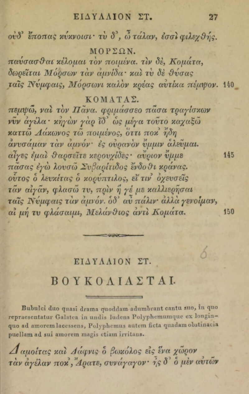 οΐΎ εποπας χνχνοισι' τν δ\ ωτάλαν, εσσϊ φιλεχ&ης. ΜΟΡΣΛΝ. πανσασϋτη χέλομαι τον ποιμένα, τιν δε, Κομάτα, δωρεΊται Μόρσων τάν αμνίδα · καί τν (5έ Ονσας τα'ις Ννμφαις, Μοοσωνι καλόν κρέας αντίκα πέμψον. 140 ΚΟΜΑΤΑΣ. πεμψώ, ναΐ τον Πάνα, φριμάσσεο πάσα τραγΐσκων ννν άγέλα · χηγών γάρ ΐδ' ως μέγα τοντο καχαξώ καττώ Αάκωνος τώ ποιμένος, όττι ποκ ηδη άννσάμαν ταν αμνόν ές ονραν 'ον νμμιν άλενμαι. αίγες εμαί &αρσέΐτε κερονχΐδες · ανριον νμμε πάσας εγω λονσώ Σνβαρίτιδος Ινδό Οι κρανας. οντος ό λενχίτας ο κορνπτιλος, εΐτιν οχενσέΐς τάν αιγάν, φλασώ τν, πριν η γέ με χαλλιερησαι ταΊς Ννμφαις τάν αμνόν. ο<5’ αν πάλιν αλλα γενοίμαν, αι μη τν φλάσαιμι, Μελάν&ιος αντί Κοματα. 145 150 3» ΕΙΛΥΑΑΙΟΝ ΣΤ. ΒΟΥΚΟΛΙΑΣΤΑΙ. ΒιιΒιιΙεΐ (Ιιιο φιαδί (Ιταπια φίοιίίίητη αι1πηι1>ι*ηηΙ εηηΐιι βπο, χη <ριο ΓορταεβοηΙαΙαι* Οβίηΐοα ίη ιιηιΐϊβ ΙικΙοη» Ροΐγρίιοπιιιηιφΐι* οχ 1οη§ίη- €|ΐιο «<1 ηιηοΓοηι Ιαοοβδοηί, Ρυίγρίιοηιιι* ηαίοτη βοΐα φκκίβηι οΐίδΐιηβοί» ριιιΊΙαηι λ<1 βιιί α»ιυπ·ιη ιη;ϊ£ΐ5 ιΐίαιη ίιτΐίαιιβ. /ίαμοίτας χαι Αάφνις ό βωχάλος εις ενα χώρον τάν άγέλαν ποχ , '/Ιρατε, σννάγαγον ής δ ο μεν αντιον