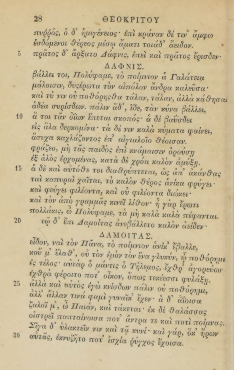 5 10 15 20 25 30 28 ΘΕΟΚΡΙΤΟΥ ηνρρός, 6 ύ’ ημιγένειος ' έπϊ χοάνην δε τιν αμφω έσδομενοι χλερεος μέσω άματι τοιάδ' άειδον. · πράτος δ αρζατο Ααφνις, έπεϊ χαϊ πρατος έρισδεν■ ΔΑΦΝΙΣ. βάλλει τοι, Πολύφημε, τδ ποίμνιον ά Γαλάτεια μαλοισιν, δνςέρωτα τον αιηόλον άνδρα χηλενσα· χηΐ τύ ην ον πο&όρν,ςΟα τάλαν, τάλαν, άλλά χά&ησηι αδέη σνρίσδων. πάλιν άδ\ Ιδε, τάν χννα βάλλει, α τοι τάν δΐων επεται σκοπός ■ ά δε βανσδει εις άλα δερχομένα- τά δέ ην καλά κύματα φ αινεί, ασνχα χηχλάζοντος ίπ αΙγιηλοΊο ·θέοισαν. φρα^εο, μη της παιδδς έπϊ κνάμηισιν όρονση έξ αλος έρχομένης, κητά δέ χρόα χαλάν άμνξη. α δε καϊ αύτό&ε τοι δια&ρύπτεται, ώς άπ άχάν&ας ται κηττνρηϊ χηΊται, τδ κηλδν #έρος άνίκα φούγει- *“* ν?>ηι ψΚοντα, καϊ ού φ,Κοντά διώκει ' χαϊ τον από γρημμάς κινεί Κ&ον η γάρ ιρωτι πολλακις, ω Πολύφημε, τ« μη χαλά χαλά πέφηνται. το, ό επι Ααμοίτας άνεβάλλετο χηλόν άείδεν ,, . , δλμοιτας. Μον,ναι τον Πανη, τδ ποίμνιον άνίκ ΐβηλλε, χον μ εληίλ , οντδν ψδν τδν ί'να γλνκύν, ώ ποΟόρτμ,ι Υ„?“ ™’ <*»* ϋ’το,ς φώϊ» ? ·, ’υτ°!. *Τ°> ”**» ον ποΰόο,,,,', «« «Μ« τ,™ φαμί γνναΐιί Ιχη.· ί »' ^ 4 ' ? ’ α η«>* ■ ,·* # Νήσσας 7.Τ/Τ ~0ίσα ”” ν,? « *»! Μ,,“ί- ΟΤ Ιο*/« (%05