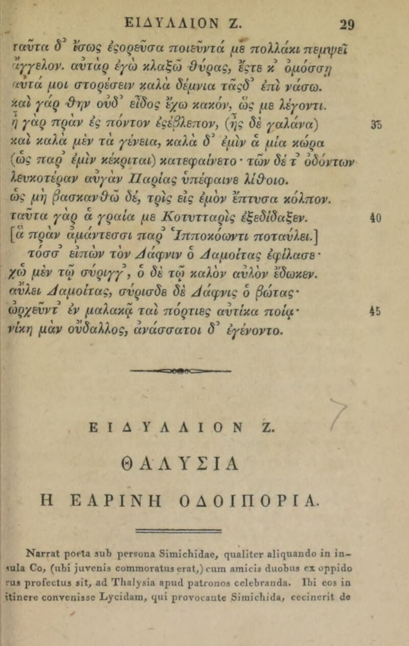 ταντα δ’ Ισως έςορενσα ποιενντά με πολλάκι π&μψεϊ άγγελον. αντάρ έγω κλαξώ ϋνρας, εςτε κ ομόσσμ αντα μοι στορεσειν καλα δέμνια ταςδ’ επί νάσω. καί γαρ &ην ονδ είδος ε/ω κακόν, ως με λέγοντι. /} γάρ ήραν ές πόντον έςέβλεπον, (ης <5έ γαλάνη) 3ό καί καλ.α μεν τα γένεια, καλα δ εμίν ά μία κώρα (ως παρ εμίν κέκριταί) κατεφαίνετο · των δέ τ υδόντων λβνκοτέραν ανγαν Παρέας νπέφαινε λί&οιο. ω> Ρν βησκανΟω δέ, τρις εις έμόν ϊπτνσα κόλ.πον. ταντα γαρ α γραία με Κοτντταρίς εξεδίδαξεν. 40 [« πραν άμάντεσσι παρ’ 'ίπποκόεοντι ποτανλει.] τοσσ ειπων τον Λαφνιν ο Λαμοίτης έφίλασε · χω μεν τω σνριγγ , ο δε τω καλόν ανλον εδωκεν. ανλ.ει Ααμοίτας, σνρισδε δέ /Ιάφνις ό βωτας' ωρχενντ έν μαλακψ ταϊ πόρτιες αντίκα ποίψ · 45 νίκη μάν ονδαλλος, άνάσσατοι <5’ έγένοντο. ΕΙΔΥΛΛΙΟΝ Ζ. Θ Α Λ Υ Σ I Λ * Η ΕΑΡΙΝΗ ΟΔΟΙΠΟΡΙΑ. ΝβγγβΙ ροοία 3ΐιΙ) ροΓδυηα δίηιϊοίικίηο, ηηβΙίΐοΓ β1ϊ(ΐιιαη<1ο ίη ίη- '«1» Οο, (ιιΜ ;ιινεηΪ3 οοππηοΓβΙιυ «τλΙ,) οαιη .ιηιϊοϊδ ίιιοΐίΐΐί οχ υρρϊίο τα» ρΓοΓβεΙαϊ »ϊΐ, α<1 ΊΊιβΙ^δϊα ηριηΐ ρ»ΐΓοιιθ3 οοΙοΙίΓβικΙβ. Ι1)ϊ οο$ ία ίΙΐηοΓΟ οοηνεηϊίίο Χι/οίιίβιη, <ριΐ ρτονοεβαΐβ δίηιϊοΐιίιΐ», οοςίηοήΐ ίο