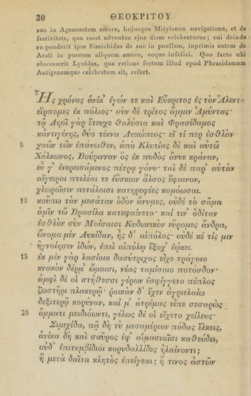 5 10 15 20 30 ΘΕΟΚΡΙΤΟΥ 6ΐιο ίιι Α^οβηοοΙοπι βτηοιο, ]ιιι;’ιΐ5(ριο Μίΐγίοηοιι ηανϊ^Λΐίοηί, οΐ <1« ίοβίΐνίΐΒΐϊ* ηιι» οίδοί Οίΐνοηίαβ οριβ άϊβηι οοΙοΙίΓβΙιιηιβ; οιιί ιΐοϊικίο ιχ. ροηιΐοηΐ ϊρίο 8ίιηίο1ιίι1ϊ5 (Ιο 5ΐιο ϊη ραβίίβηι, ΐιιρηιηΪ6 «ηίοιη ιΐο Λγ.ιΙΐ ϊιι ρηοηιιη «Ιϊιριοιη οπιογο, οο<|ΐιο ίηΓοΙϊοϊ. (Ιιιο ί»οΙο «1» 8ΐ>600850ΓΪ( Χ._νοίι1β5, <ρ<β ηΐΐυηο ΓοδΙιιηι ίΐίαιΐ ιιρικί Ρΐιιαίίιίβηηιπι Ληύβοηοηιηαο ςοΚΙιιαΙαιιι »ίΐ, ιτίειΐ. ΟΤΓ ' * -ί ΐίς χρόνος άνίκ εγών τε καί Ενκριτος έςτονάίλατ εέρπομες έκ πόλιος· σνν δέ τρίτος άμμιν ’Αμνντας' τά Αηοϊ γαρ ετενχε Ίλαλνσι α καί Φρασίδαμος καντιγένης, δνο τέκνα Ανκώπεος· είτι περ έσ-Ολον χαών των έπάνω&εν, από Κλντίας δί καί αντώ (ί Χάλκωνος, Βονρινναν ος έκ ποδδς αίνε κράναν, εΐ' γ ένερεισαμενος πέτρα γονν · ταί δέ παρ ανίαν αίγειροι πτελέαι τε ένσχιον άλσος εψαινον, χλωροΐσιν πεταλοισι κατηρεφέβς χομόωσαι. χονπω ταν μεσαταν οδόν άννμες, ονδέ το σαμα αμίν τώ Βρασίλα χατεφαίνετο ■ καί τιν δδίταν (σ Ολον σνν Μοίσαισι Κνδωνικον εί<ρομες άνδρα, ωνομα μεν Ανκίδαν, ης δ αίπόλος' ονδέ κέ τις μιν ηγνοίησεν ιδων, έ,τεί αίπόλω ε’ζοχ έωκει. έκ μεν γάρ λασίοιο δασντριχος είχε τράγοιο κνακον δέρμ ωμοισι, νέας ταμίσοιο ποτοσδον' αμψι δέ οι στηΟεσσι γέρων έσφίγγετο πέπλος ζωστηρι πλακερω· ροικάν <5’ Ι'/εν άγριε/Ιαίω δεξιτερα κορνναν, καί μ άτρέμας είπε σεσαρώς ομματι μειδιοωντι, γελως δε οι είχετο χείλενς- Σιμιχίδα, πα δη τν μεσαμέοιον πόδας ε'λκεις, ανίκα δη καί σαχ'ρος έφ αίμασιαίσι καΰενδει, οι>(5 έπιτνμβιδιοι κορνδαλλιδες ηλαίνοντι} ΐ'ι μετά δαίτα κλητός επειγεαι; η τίνος αστών