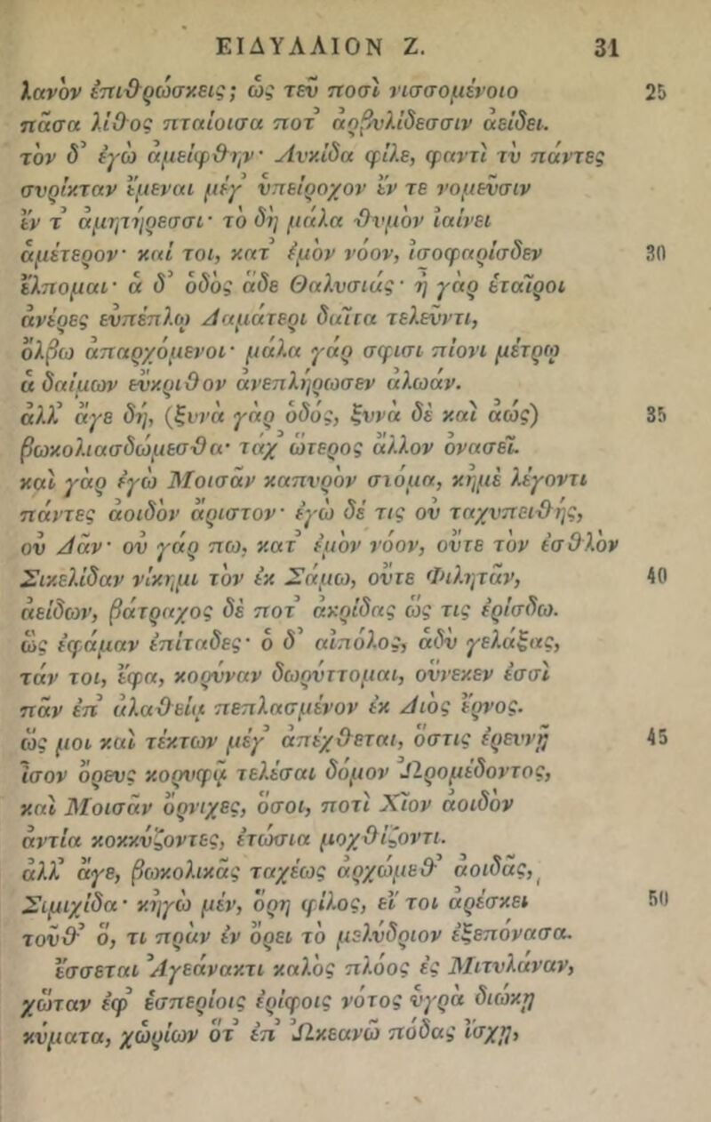 λανδν επιϋρώσκεις; ώς τεν ποσί νισσομένοιο πάσα λίθος πταΐοισα ποτ ααβνλίδεσσιν αείδει. τον δ’ ιγω αμείφ Θην· Λνκίδα φίλε, φαν η τν πάντες σνρίκταν έμεναι μέγ νπείροχον εν τε νομενσιν εν τ άμψ ν'ιρεσσι· τδ δη μ άλα Όνμδν Ιαίνει άμέτερον καί τοι, κατ έμον νοον, ίσοφαρίσδεν ελπομαΐ' ά δ’ οδός άδε θαλνσιας· η γάρ εταίροι άνέρες ενπέπλω Ααματερι δαίτα τελενντι, όλβω άπαρχόμενοι· μαλα γαρ σφισι πιόνι μέτριο ά δαίμων ενκριθον ανεπληρωσεν αλωαν. αλλ’ άγε δι), (ξννά γάρ οδός, ξννά δέ καί άώς) βωκολ.ιασδώμεσ-8 α· τάχ ώτερος άλλον όνασεί. καί γάρ εγώ Μοισάν καπνρον στόμα, κημέ λέγοντι πάντες άοιδδν άριστον εγώ δέ τις ον ταχνπείχλης, ον Αάν ον γάρ πω, κατ έμδν νοον, οντε τον έσθλ.ον Σικελ.ίδαν νίκημι τον εκ Σάμω, οντε Φιλητάν, άείδων, βάτραχος δέ ποτ ακρίδας ως τις έρίσδω. ως εφάμαν έπίταδες · δ δ’ αίπόλος, άδν γελάξας, τάν τοι, έφα, κορνναν δωρνττομαι, οννεκεν έσσί παν έπ άλαϋεία πεπλασμένον εκ Αιδς έρνος. ιός μοι καί τ έκτων μέγ απέχ&εται, δστις ε’ρειψή Ισον δρενς κορνφγ τελέσαι δόμον ^Ιρομέδοντος, καί Μοισάν δρνιχες, όσοι, ποτί Χίον αοιδον άντία κοκκνζοντες, έτιοσια μοχθίζοντι. αλί άγε, βωκολικάς ταχέως άρχώμε& αοιδας Σιμιχίδα ■ κηγώ μέν, όρη φίλος, εΐ τοι αρέσκει τονΟ’ ό, τι πράν εν δρει τδ μελνδριον έξεπονασα. ϊσσεταί \Αγεάνακτι καλός πλοος ές Μιτνλαναν, χοπαν έφ έσπερίοις ερίφοις νοτος νγρα διωκΐ) κνματα, χωρίων οτ έπ δίκεανώ ποδας ισχη, 25 30 35 40 45 50