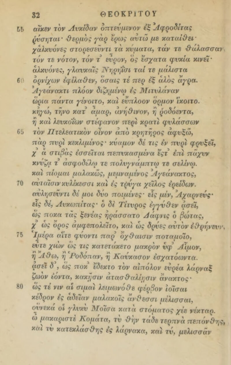 55 60 65 α'ι'κεν τόν ΑνκΙδαν όπτεύμενον έξ Αφροδίτας ρύσιμαι· -θερμός γάρ ερως αιτώ με καταΐθει χάλκνόνες στορεσενντι τα κύματα, ταν τβ ·&αλασσατ τόν τε νότον, τόν τ ενρον, ός έσχατα φνκΐα κινεί · αλκυόνες, γλανκαϊς Νηρψσε ται τε μάλιστα ορνίχων έμίλαθεν, όσαις τε περ εξ αλος αγρα. Αγεάνακτι πλόον διζ-ημΐνω ες Μιτνλάναν ωρια πάντα γένοιτο, και ενπλοον όρμον 'ικοιτο. κηγω, τψο κατ άμαρ, ανη&ινον, η ροδοεντα, 7] και λενκοΐων στέφανον περί κρατί φνλασσων τον Πτελεατικόν οίνον από κριμηρος άφνξώ, παρ πνρι κεκλιμένος· κύαμον δέ τις έν πνρί φρνξεΐ, χ α στιβάς ΐσσέίται πεπνκασμένα εςτ επί παχνν κννζα τ ασφοδέλω τε πολνγνάμπτω τε σελ.ίνο). καί πίομαι μαλακώς, μεμναμένος 1-ίχεάνακτος, 70 ανιαϊσινκνλ/κεσσι καί ές τρύχα χείλος έρ ειδών. ανλν,σενντι δέ μοι δύο ποιμένες· εις μέν, Λχαρνενς· ε<ί δέ, Ανκωπίτας· ο δί Τίτνρος έγγνθεν ασεϊ, ως πόκα τ ας ξενεας -ηρασσατ ο Ααφνις ο βωτας, χ ως ορος αμφεπολειτο, και ωί άρτε; αντον έθρτ,νειί·, ιΤ ' «* ' 5 >' η ’ ~ ’ Ιμερα αιτε φνοντι παρ οχΟαισιν ποταμοιο, εοτε χιών ώ* τις κατετάκετο μακρόν νφ Αίμον, η Λ Οω, 7] Ροδοπαν, 7] Κανκασον έσχατόωντα. ασεϊ δ , ως ποκ εδεκτο τον αιπολον ενρέα λάρναξ ζωον εοντα, κακμσιν ατασ&αλΐμσιν ανακτος · ως τε νιν αι σιμαι λειμωνοθε φερβον Ιοϊσαι κέδρον ές άδειαν μαλακοΊς άνΟεσσι μέλισσαι, οχτεκα οι χλνκν 1\Ιοισα κατα στόματός χέε νέκταρ, ώ μακαριστέ Κομά τα, τύ-θψ τάδε τερπνά πεπόνθτ,ς, και τν κατεκλασ&ης ες λαρνακα, καί τν, μελτσσαν 75 80