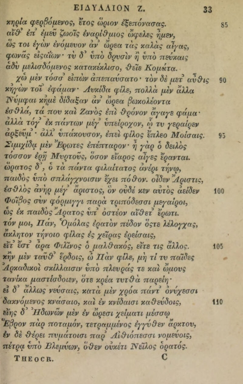 χηρια φερβομενος, έτος ωριον έξεπόνασας. αΐΰ’ έη ψεν ζωο7ς έναρί&μιος ωφελες η μεν, ως τοι έγων ένόμενον αν ωρεα της χαλας αϊγας, φ(ονας ειςαιών τν δ νηο δρνσίν η νπδ πενχαις αδν μελισδομενος καταχέχλισο, ·&έϊε Κομάτα. χω μεν τοσσ εϊπων απεπανσατο · τον δέ μετ αν&ις Χηγων τόΐ ε'φάμαν Ανχίδα φίλε, πολλά μεν αλλα Ννμφαι χημέ δίδαξαν αν ωρεα βωχολέοντα έσϋλά, τα πον χαΐ Ζανδς επί χλρόνον αγαγε (ϋάιια· ' ’ > ', / , 3 ^ , V ' * \ αλλα τογ εχ πάντων μεγ νπειρονον, ω τν γεοαίοεν 3 ~ ~ 3 3. .3 Γ , . ,, ,* , * ’ αρξενμ · αλλ νπαχονσον, επεε φίλος επλεο Μοισαις. Σιμιχΐδα μεν Ερωτες έπέπταρον η γαρ 6 δειλός τοσσον ερτ} Μνρτονς, οσον ει’αρος αιγες ερανται. « V5 1 ' ' . , 3 ', , ωρατος Ο , ο τα παν τα φιλαιτατος ανερι τηνω, παιδος νπο σπλάγχνοισιν εχει πά&ον. οΊδεν Αριστα:, έσϋλος ανηρ μέγ αριστος, 'όν ουδέ χεν αντ'ος αείδεν Φοίβος σνν φορμιγγι παρα τριπόδεσσι μεγαΐροι, ως εχ παιδος Αρατος νπ δστέον αΐϋετ ερωτι. τον μοι, Παν, Ομόλας έρατδν πέδον οςτε λέλογχας, αχλητον τηνοιο φιλάς ίς χέιρας ερείσαις, εΐτ έστ άρα ΦιΧΙ.νος δ μαλ(λαχός, είτε τις άλλος, χψ μεν ταν&’ έ’ρδοις, ώ Παν φίλε, μη τι τν παιδες Αρκαδικοί σχίλλαισιν νπδ πλενράς τε καί ωμονς τανίχα μαστΙσδοιεν, ότε χρέα τντ&α παρείη · ει δ άλλως νενσαις, χατα μεν χρόα πάντ όννχεσσι δαχνόμενος χνάσαιο, και εν χνίδαισι χα&ενδοις, εΐης δ Ιΐδωνων μεν εν ωρεσι χείματι μεσσω 'Εβρον παρ ποταμόν, τετραμμένος εγγν&εν αρχτον, εν δέ ·&έοει πνμάτοισι παρ Αΐ&ιόπεσσι νομενοις, πέτρα νπδ Βλεμνων, ο Οεν ονχέτι Νείλος ορατός. ΤίΙΕΟΟΒ. Ο