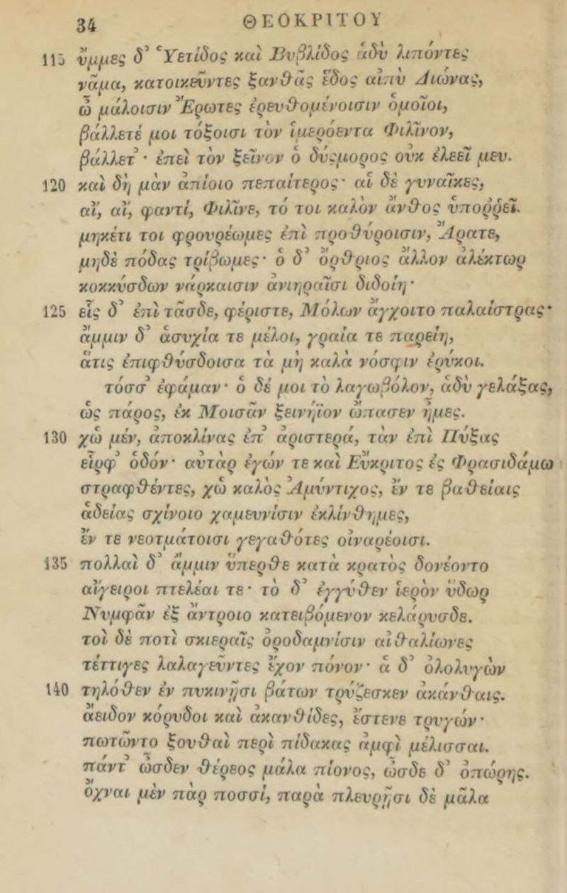 1ϋ νμμες δ’ 'Υετίδος καί Βυβλίδος άδν Απόντες νάμα, χατοικεΰντες ξανθός I'δος αιπν Αιώνας, ω μάλοισιν Ερωτες έρειι&ομίνοισιν όμοιοι, βήλλετέ μοι τόξοισι τον ϊαεοόεντα ΦιΓινον, βάλλετ · έηει τον ξευ·ον ό δνςμορος ονκ ελεεί μεν. 120 και δη μάν άπίοιο πεπαίτερος' αι δε γυναίκες, αϊ, αΐ, ψαντί, Φιλίνε, τό τοι καλόν άνθος νπορρέϊ. μψ.έτι τοι φρονρέωμες επί προθνροισιν, Αρατε, μηδέ πόδας τρίβωμες· ό δ όρ&ριος άλλον αλέκτωρ κοκκνσδων νάρκαισιν ανιηραίσι διδοίη' 125 εί,' <5’ έπί τάσδε, (μερίστε, Μόλων άγχοιτο παλαίστρας αμμιν δ' άσνχΐα τε μίλοι, γραία τε παρείη, ατις έπκμ θνσδυισα τα μη χαλα νοσφιν έρνχοι. τόσσ έφάμαν · ό δέ μοι το λαγωβόλον, αδν γελαξας, ως πόρος, ε’χ Μοισαν ξεινηίον ωπασεν ή μες. 130 χω μέν, άποχλΐνας έπ αριστερά, τάν επί Πνξας ειρφ οδόν αντάρ εγων τε και Ενχριτος ε’ς Φρασιδάμω στραφθέντες, χω καλός Λμνντιχος, εν τε βαθείαις αδεΐας σχίνοιο χαμευνίσιν εκλίν&ι,μες, εν τε νεοτμάτοισι γεγαθότες οϊναρέοισι. 135 πολλαί δ αμμιν νηερθε κατά κράτος δονέοιτο αί'γειροι πτελέαι τε· τό δ’ έγγνθεν ιερόν νδωρ Ννμφάν έξ άντροιο κατειβόμενον χελάρνσδε. τοί δέ ποτί σκιεραις οροδαμνίσιν αΐΰαλίωνες τέττιγες λαλαγεϋντες εχον πόνον « <5’ όλολνγιόν 140 τηλόθεν έν πνκινΐ/σι βάτων τρνζεσχεν άχάνΟαις. αειδον χορνδοι και άχανθίδες, εστενε τρύγων πωτώντο ξονθαί περί πίδακας αμψί μέλισσαι. παντ ώσδεν χλέρεος μάλα πίονος, ώσδε <?’ όπώρης. οχναι μέν πάρ ποσοί, παρά πλενρησι δέ μάλα