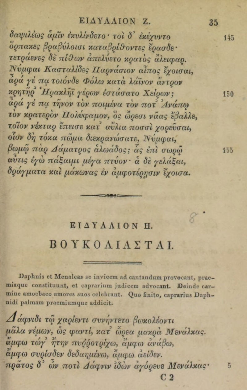 δαψιλέως άμίν έχυλίνδετο · τοι ό' έκέχνντο ορπακες βραβνλοισι καταβρί&οντες έρασδε' τετραενες δέ πί&ων απελνετο κράτος άλειφαρ. Χνμφοα Κασταλ'ιδες Παρνάσιον αίπος εχοισαι, αρα γε πα τοιονδε Φολω χατα λαϊνον άντρον χρητηρ Ηραχληΐ γέρων έστάσατο Χείρων; αρα γέ πα τηνον τον ποιμένα τον ποτ Ανάποι τον χρατερον Πολύφημον, ός ωρεσι νάας έβαλλε, τοΊον νέκταρ επεισε χατ ανλια ποσσΐ χορενσαι, οιον δη τοκα πώμα διεχρανώσατε, ΤΧνμφαι, βωμοί παρ Αάματρος άλωάδος; άς έπϊ σωρω αυτις έγω παξαιμι μέγα πτνον α δέ γελάξαι, δραγματα και μαχωνας έν άμφοτέρησιν έχοισα. ΕΙΔΥΛΛΙΟΝ II. Β 0 Υ Κ 0 Λ IΑ Σ Τ Α I. Ι)αρ1ιηΪ3 εΐ Μεηαΐεαι «ε ίηνίεοπι «<1 οαηίαηίΐιιιη ρΓονοεβηί, ρτβε- ηηβ(|αε εοηβΐΐΐυαηΐ, εΐ εβρΓβηιιιη ;ικ1ίεεηι η<1νοε3ηΙ. ϋβΐικίε ε»Γ- ιηΐιιο αηιοιΛβεο 3ηιοι·ε3 βιιο3 εεΐεΐη-βηί. <2αο δηΐΐο, εβρΓβηαβ ϋηρίι- ηϊίΐΐ ρβΐιηϊΐη ρι-βειυϊιιπκριε αιΜΐεϊΙ. Αάφνιδι τώ χαρίεντι σννψτετο βωχολέοντι μάλα νέμων, ως φαντΐ, χατ ώρεα μαχρά Μενάλχας. αμφω τωγ ητην πνρόοτρίχω, αμφω ανάβω, αμφω σνρΐσδεν δεδαημένω, άμφω άεΐδεν. πρατος δ ών ποτί Αάφνιν Ιδών αγόρευε Μενάλχας· Ο 2