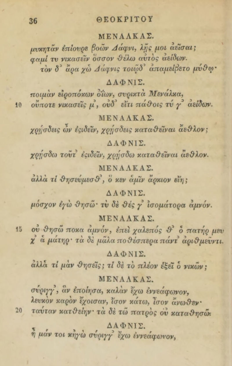 ΘΕΟΚΡΙΤΟΥ 10 ΜΕΝΑΛΚ ΑΣ. μύκηταν έπΐονρε βοών Ααψνι, λτ/ς μοι α είσαι; φαμί τν νιχασείν άσσον ύί'λω αυτός αείδων. τον δ’ αρα χώ Αάφνις τοιώδ’ άπ αμείβει ο μν&ω’ ΔΑΦΝ1Σ. ποιμαν είροπόκων όΐων, σνριχτα Μβνάλκα, οχστοτε νιχασείς μ , ονδ ειη πα&οις τν γ αείδων. ΜΕΝΑΑΚΑΣ. χρήσδεις ών εςιδείν, χρήσδεις χαταϋέίναι αε&λον; ΔΑΦΝ1Σ. χηησδω τοϋτ εςιδείν, χρτ/σδω χαταχ) είναι αε&λον- ΜΕΝΑΑΚΑΣ. άλλα τΐ &ησενμεσ\Ρ, ο χεν αμίν αρχιον βΥη; ΔΑΦΝΙΣ. μόσχον εγώ &ησώ· τν δε -Θές γ ισομάτορα αμνόν. ΜΕΝΑΑΚΑΣ. 15 ον &ησώ ποχα αμνόν, εττει χαλεπός & ο πατήρ μεν χ α ματηρ' τα δε μάλα ποΰέσπερα πάντ άρι&μενντι. ΔΑΦΝΙΣ. αλλά τί μαν ·Οησείς; τί δέ το πλέον έξέί ο νικών; ΜΕΝΑΑΚΑΣ. σνριγγ , αν (ποίησα, χαλάν έχω ε’ννεάφωνον, λευχον χάρον έχοισαν, ΐσον χάτω, 7σον ανω&εν· 20 τοτυταν χατ&είψ· τα δέ τώ πατρος 6ν χατα&ησώ. % , , , ΔΑΦΝΙΣ. η μαν τοι χη)·ω σχ'οιγγ έχω ε'ννεάφαπον,