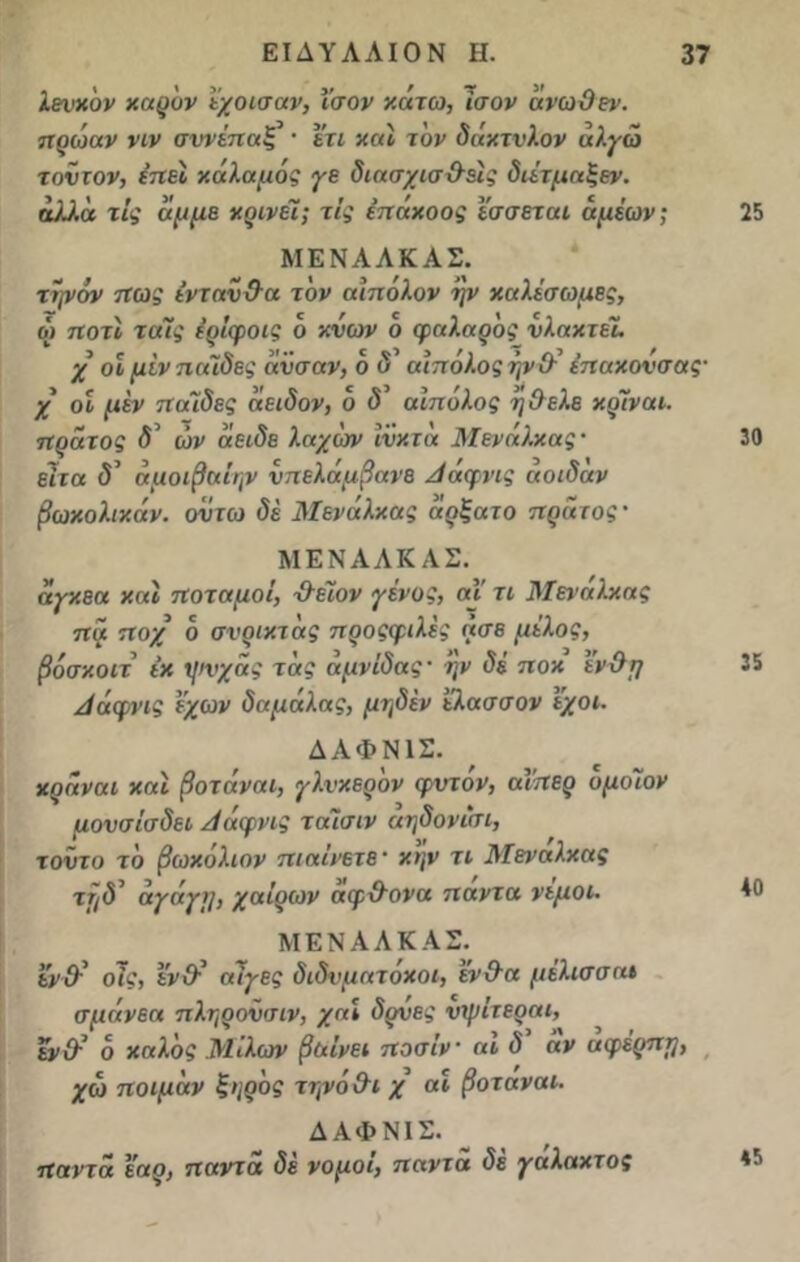 λευκόν καρ'υν εχοισαν, ίσον κάτω, ίσον άνωθεν, ηρωαν νιν συνέηαξ · ετι και τον δάκτυλον άλγώ τούτον, ε’ηει καλαμος γε διασχισθέις διέτμαξεν. άλλα τις άμμε κρίνει; τις έηακοος εσσεται άμέων; ΜΕΝΑΛΚΑΣ. τψον ηως ενταύθα τον αιηολον ην καλέσωμες, ώ ηοτί ταίς έρέφοις ο κνων ο φαλαρός υλακτεί χ οίμίνηαΊδες άϋσαν, ο δ αιπολος ήνθ έηακουσας· χ οε μεν Λαίδες άειδον, ο <5’ αϊπόλος ήθελε κρίναι. ηράτος δ' ών άειδε λαχων ϊνκτά Μενάλκας· έιτα δ' άμοιβαίην υηελάμβανε Αάφνις αοιδαν βωκολικάν. ουτω δέ Μενάλκας άρξατο ηράτος· ΜΕΝΑΛΚΑΣ. άγκεα και ττοταμοί, θειον γένος, αΐ τι Μενάλκας ηά η οχ ο σνρικτάς η ροςφιλές άσε μέλος, βόσκοιτ έκ Χ])νχάς τάς αμνίδας· ην δέ ποκ ενθη Αάφνις έχων δαμάλας, μηδέν ϊλασσον έχοι. ΔΑΦΝ1Σ. κράναι καί βοτάναι, γλυκερόν φντόν, αϊηερ υμοϊον μουσίσδει Αάφνις ταϊσιν αηδονισι, τοΰτο το βωκόλιον ηιαϊνετε· κην τι Μεναλκας ττ/δ’ αγάιγιι, χ αέρων άφθονα ηαντα νεμοι. ΜΕΝΑΛΚΑΣ. ενθ' οϊς, ενθ' αίγες διδνματόκοι, ένθα μέλισσα» σμάνεα πληροΰσιν, χαι δυυες νψίτεραι, εν θ' 6 καλός Μΐλων βαίνει ηοσίν αι δ άν αφέρηη, χω ηοψάν ξηρός τηνόθι χ αι βοταναι. ΔΑΦΝΙΣ. ηαντα εαρ, ηαντα δε νομοί, ηαντα δέ γαλακτος 25 30 35 40 45