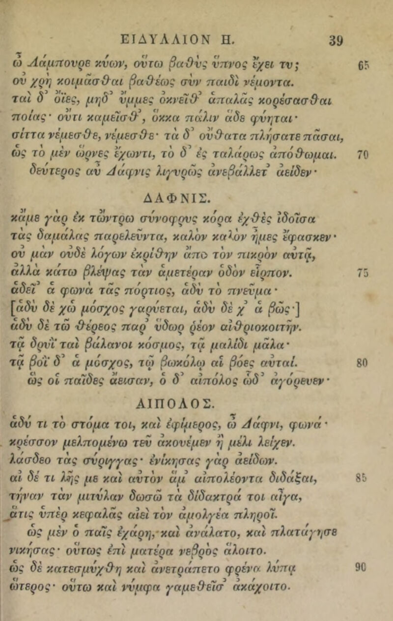 ώ Αάμπονρε κνων, οντω βαθύς ύπνος Ι'χει τν; ον χρη κ.οιμασ&αι βαΟέως σνν παιδί νέμοντα. ται δ υϊες, μηδ’ να μες όκνέι & άπαλας κορέσασθαι ποιας· οντι καμεΙσΌ·, ΰκκα πάλιν άδε φνηται· σίττα νεμεσ&ε, νέμεσΟε· τάδ ον&ατα πλησατεπάσαι, ως το μεν ωρνες ϊχωντι, τδ δ ες ταλάρως άπόθωμαι. δεύτερος αν Αάφνις λιγνρώς άνεβάλλετ άείδεν ΔΑΦΝΙΣ. κάμε γάρ εκ τωντρω σννοφρνς κόρα έχ&ες ιδοϊσα τας δαμαλας παρελενντα, καλόν καλόν ήμες εφασκεν· ον μαν ονδέ λόγων έκρΐ&ην απο τον πικρόν αντα, αλλα κάτω βλέψας τάν άμετέααν οδόν ειρπον. αδε7 α φωνα τάς πόρτιος, αδν το πνενμα · [α$ύ δε χω μόσχος γαρνεται, αδν δε χ ά (9ώ? ] αδν δέ τω χλέρεος παρ ύδωρ ρέον αι&ριοκοιτψ. τι} δρνΤταί βάλανοι κόσμος, τα μαλίδι μαλα · τα βοϊ' δ α μοσχος, τω βωκόλω αϊ βόες ανταί. ως οι παίδες άεισαν, ό <5’ αίπόλος ώ<53 άγόρενεν ΑΙ ΠΟΛΟΣ. αδν τι το στόμα τοι, και έφίμερος, ώ Αάφνι, φωνά · κοέσσον μελπομένω τεν ακονέμεν η μέλι λείχεν. λασδεο τας σύριγγας· ένΐκησας γάρ αείδων. αι δέ τι λης με και αντόν άμ αίπολέοντα διδάξαι, τηναν ταν μιτνλαν δωσω τά δίδακτρά τοι αίγα, άτις νπέρ κεφαλάς αιεϊτόν άμολγέα πληροί. ως μέν ό παΊς έχάρη,και ανάλατο, και πλαταγτ/σε νικησας- όντως επι μητέρα νεβρός άλοιτο. ως δέ κατεσμνχ&η και άνετράπετο φρένα, λνπα ώτερος· οντω και ννμφα γαμε&έϊσ άκάχοιτο. 65 70 75 80 85 90