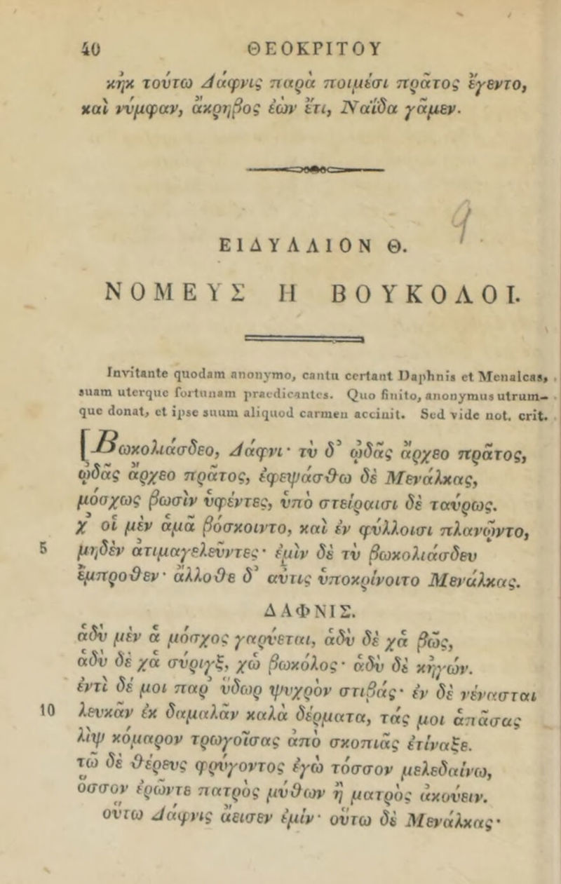 χήχ τοΰτω Ααφνις παρά ποιμέσι πράτος εγεντο, χαϊ ννμφαν, αχρηβος έών ετι, Νάίδα γαμεν. Ε1ΔΥΛΛ10Ν Θ. Ν Ο Μ Ε Υ Σ II ΒΟΥΚΟΛΟΙ. 5 10 ΙηνίίβηΙβ φΐοΒηιη ηηοηνηιο, 08ηΙιι οογΙαπ! ΠαρΤιηίβ οΐ Λίοηαίοββ» βιι&ηι ιιίβη^ιιο Γυιϊηηβηι ρηκ·(1ίο*ιη1ο5. (^ιιο ίΐιιΐΐο, «ποηγηιιι* ιιίπιιη— 9αε ίΐοηαΐ, οΐ ΐρββ βηαιη αΐΐφίοιΐ ΟΑΓίηβη «οάαίΐ. δβ<1 νίίΐβ ιιοΐ. ςη*. [ -^τοχολιασδεο, Ααψνι · τν δ ωδας άρχεο πρατος, ωδας άρχεο πράτος, έφεψάσ&ω δέ Μεΐ’άλχας, μοσχως βωσιν νφεντες, νπο στείραισι δέ τανρως. X οι μεν αμα βοσχοιντο, καί εν ψνλλοισι πλαΐ'οντο, μΐ/δέΐ' άτιμαγελενντες- φιν δέ τν βωχολιάσδεν * εμπροθεν άλλο Ο ε δ αντις νποχρίνοιτο Μενάλχας. ΔΑΦΝΙΣ. ηΛ μέν α μόσχος γαρνεταμ αδν δέ χά βώς, δέχα σνριγξ, χω βωχόλος- άδν δέ χηγών. έντι δέ μοι τταρ νδωρ ψυχρόν στιβιίς- (ν δέ νένασται λεΐ'χάν έχ δαμαλάν καλά δέρματα, τάς μ0ι άπάσας λιψ χόμαρον τρωγοΊσας άπό σκοπιάς έτΐναξε. τω <5έ ΰέρενς ψρίγοντος έγω τάσσον μελεδαίνω, οσσον ερώντε πατρός μν&ων η ματρός αχονειν. οιτω Αάφνις άεισεν εμίν ουτω δέ Μενάλχας·