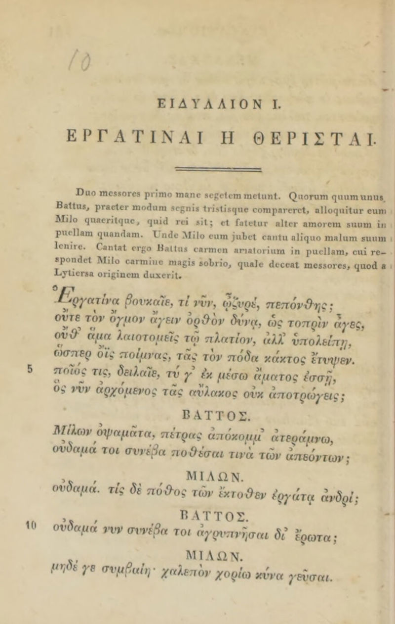 Ε Ρ Γ Α Τ I Ν Α I I I Θ Ε Ρ 1 Σ Τ Α I. ϋυο Π10550Γ03 ρπιηο ιηβηο βοροΐιτη ιηοΐαηΐ. (^ιιοηιηι ηιηιιη ϋηα> ΒαΙΙιιι, ρηείει- ηιηΗιιηι >0(51115 1πΜι'μ|ιιο οοπιρηπτιΊ, οΙΙικριίΐυι- ευηι Μϋο ((ΙΙΐΙΟΓΙ 1(|110 > η·; ίϋ; ο1 Γα1ε1υΓ β|1ίΓ β„0Γε1η 5αοιη ϊ„ ριιοΐίβιη ιριηηιίβιη. ΧΙη3β ΜίΙο οιιιη ;ιι1)ϋΐ οηηΐιι ηΐίιριο ηιηΐιιιη ίΐιιιηι Κίιι'γο. Γαηΐβΐ ογ(;ο ΙΙλΙΙη® Οβητιοη »η«(οηιιηι ϊη ρυοίΐαηι, οιιϊ γο_ *ροη<1<·« ΜίΙο ΜΠηΐιιβ ηι3βΪ5 ίοΐιηο, <ιη*)ε «Ιοςα,ι ,ηοδβο^, (,αοιΐ β Χ>7ίίοΓ3» οπρίηοιη άαχβη'ΐ. Γ^γηιη α βονχηΐε, τί νυν, ωζνρέ, πεπόν&ης; οΐ'τε τον ογμον αγειν ορ&ον δννφ, ως τοπρ'ιν άγες, ον& αμη λαιοτομείς τώ πλητίον, «λλ’ νπολείπμ, ώσπερ οι\ ποίμνης, της τον ποδη κήχτος ετνψεν. 5 ποιος τις, δειληΤε, τν γ έχ μέσω ημητος έσσΐ;, ος ,νν αρχδμενος της ηνληχος ονχ άποτρώγ'εις; Β ΑΤΤΟΣ. Μιλων οψημητη, πέτρης απόχομμ ητερήμνω, ονδημη το* σννέβη ποΟέσηι τινη τών ηπεόντων; , , , μιλων. ονδημη. τις δε πό&ος τών εχτο&εν εργάτη άνδρί; „ ,, , βαττος. ονδημη ,-υν σννέβη τοι άγρνπνησαι δέ έρωτη; Λ. μιλων. {ΐη* ε 1ρ σνμβ“ιΨ χηλεπδν χορίω χννη γενσηι.