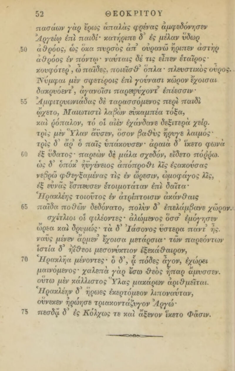 50 55 60 65 70 75 πασάων γαρ ερως απαλας φρέτας αμφεδονησεν Αργείο) Ιπί παιδί· χατήριπε δ ές μιλάν ύδωρ 3 V , ' Γ  13 3 3 ~ 3» 3> α σροος, ως οκα πνρσος απ ονρανω ηριπεν αστηρ α&ρόος ιν πόντοι· νανταις δε τις είπεν εταίρος· κυνφότερ, ώ παίδες. ποιέίσ&' όπλα· πλενστικός ονρος. Ννμφαι μη1 σφετεροις επί γοννασι χώρον ν/οισαι δαχρνόειπ , αγανοΊσι παρεψνχοντ έπέεσσιν Αμφιτονωνιάδας δε ταρασσόμετ’ος περί παιδί ώχετο, δΤαιωτιστί λαβών βνκαμπέα τόξα, καί ρόπαλον, τό οί αιέν εχάνδανε δεξιτερα χειρ, τρις μεν Υλαν ανσεν, όσον βαϋνς η ριγέ λαιμός· τρις δ αρ ό παϊς νπάχονσεν αραια δ5 ϊχετο φωνα εξ νδατος · παρεών δ( μάλα σχεδόν, εΐδετο πόρυω. ως δ οποκ ιγόνένειος απόπρο&ι λϊς εςαχονσας νεβρω φ&εγξαμένας τις εν ώρεσιν, ώμοφάγος λϊς, εξ εννας ισπενσεν ετοιμοτάταν επί δαίτα· Ηραχλέης τοιοντος έν ατρίπποισιν αχάν&αις παίδα ποϋών δεδόνατο, πολνν δ επελάμβανε χώρον. σχίτλιοι οι φιλέοντες · αλώμενος όσσ εμόγτ,σεν ωρεα χαί δρχμώς· τα δ’ ’ίάσονος νστερα πάντ ής. νανς μένεν αομεν εχοισα μετάρσια' των παοεόντων ιστία δ ιμ&εοι μεσοιώκτιον έξεχά&αιρον, Ηραχληα μένοντες · ό δ\ (ι πόδες ά^ον, εχωρει μαινόμεΐ’ος- χαλεπα γαρ ισω ·&εός ήπαρ αμνσσεν. οντω μέν χαλλιστος Υλας μαχάρων αρι&μεΐται. ΙΓραχλεην δ ηρωες έχερτομεον λιπονανταν, οννεχεν ηρώησε τριαχονταζχγον \4ργώ· πεσδιι δ ίς Κολχως τε χαί αξενον ϊχετο Φασιν.