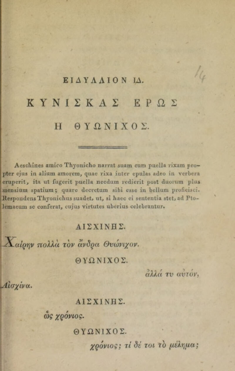 ΕΙΔΥΛΛΙΟ Ν ΙΔ. Κ ΥΝΙΣΚ ΑΣ ΕΡΩΣ Η Θ Υ ίΐ Ν I X Ο Σ. Αβίοΐιίηβδ ατηίεο ΤΙιγοηίείιο ηβιταί 3ΐιηιη ειιπι ριιείΐβ νίχηιη ρι·ο— ρίεε εριβ ΐη αϋιιπι βιηοίεηι, <ρι«ε γϊχε ίπίεε ερη1β3 βίεο ίη νεεβεΓ* εηιρεηΐ, ίΐ.α ηΐ ίαςεείΐ ραείΐ» ηεείΐιιιπ ιεάίεπί ροβΐ ιΐυοιηιη ρΐαί ηιεηβίαηι θροΐίιιιη; <|ιι3γο ιΐεεεείιιιη βϊ6ϊ ε35ε ίη Ιιείΐαηι ριοΠείβεί. Κίβροηάεηί Τίι^οηίεΙιαίϊΐιαάεΙ, ηΐ, ίΐ 1ι«εε εΐ βεηίεηΐία δίεΐ,βιΐ Ρΐο- Ιεηιαειιιη 30 εοηΓεταΙ, οιψιΐ3 νίι-ίιιίεβ ιιΐιεηυβ οεΐεΐη-ααίιιι·. ΑΙΣΧΙΝΗΣ. -Χαί'οί/ν πολλά τον άνδρα Θυωνιχον. ΘΥΩΝΙΧΟΣ. Αίσχίνα. αλλά τν αυτόν, ΑΙΣΧΙΝΗΣ. ως χρόνιος. ΘΥΩΝΙΧΟΣ. χρόνιος; τί δε τυι το μίλημα;